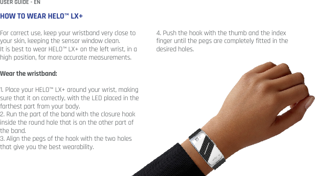HOW TO WEAR HELO™ LX+For correct use, keep your wristband very close to your skin, keeping the sensor window clean. It is best to wear HELO™ LX+ on the left wrist, in a high position, for more accurate measurements. Wear the wristband:1. Place your HELO™ LX+ around your wrist, making sure that it on correctly, with the LED placed in the farthest part from your body.2. Run the part of the band with the closure hook inside the round hole that is on the other part of the band. 3. Align the pegs of the hook with the two holes that give you the best wearability.4. Push the hook with the thumb and the index finger until the pegs are completely fitted in the desired holes.USER GUIDE - EN