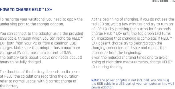 USER GUIDE - ENHOW TO CHARGE HELO™ LX+To recharge your wristband, you need to apply the underlying part to the charger adapter.You can connect to the adapter using the provided USB cable, through which you can recharge HELO™ LX+ both from your PC or from a common USB charger. Make sure that adapter has a maximum voltage of 5V and maximum current of 0.5A.The battery lasts about 5 days and needs about 2 hours to be fully charged. The duration of the battery depends on the use of HELO: the calculations regarding the duration refer to normal usage, with a correct charge of the battery.At the beginning of charging, if you do not see the red LED on, wait a few minutes and try to turn on HELO™ LX+ by pressing the button for 2 seconds.Charge HELO™ LX+ until the top green LED turns on, indicating that charging is complete. If HELO™ LX+ doesn’t charge try to clean/scratch the charging connectors of device and repeat the procedure from the beginning.Given the reduced charging times and to avoid losing of nighttime measurements, charge HELO™ LX+ during the day.Note: The power adaptor is not included. You can plug the USB cable in a USB port of your computer or in a wall power adaptor.