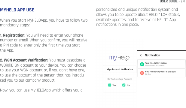 USER GUIDE - ENMYHELO APP USEWhen you start MyHELOApp, you have to follow two mandatory steps:1. Registration: You will need to enter your phone number or email. When you confirm, you will receive a PIN code to enter only the first time you start the App.2. WGN Account Verification: You must associate a WOR(l)D GN account to your device. You can choose to use your WGN account or, if you don’t have one, to use the account of the person that has introdu-ced you to our company product.Now, you can use MyHELOApp which offers you a personalized and unique notification system and allows you to be update about HELO™ LX+ status, available updates, and to receive all HELO™ App notifications in one place.
