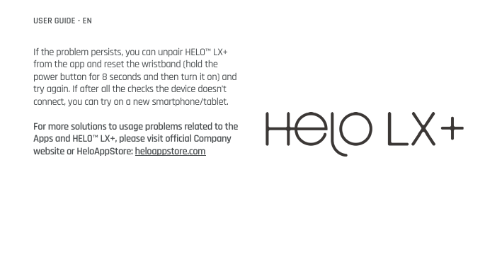 If the problem persists, you can unpair HELO™ LX+ from the app and reset the wristband (hold the power button for 8 seconds and then turn it on) and try again. If after all the checks the device doesn’t connect, you can try on a new smartphone/tablet. For more solutions to usage problems related to the Apps and HELO™ LX+, please visit official Company website or HeloAppStore: heloappstore.com   USER GUIDE - EN