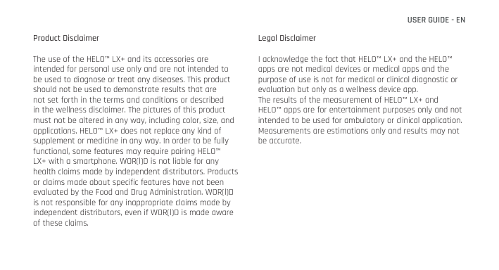 Product DisclaimerThe use of the HELO™ LX+ and its accessories are intended for personal use only and are not intended to be used to diagnose or treat any diseases. This product should not be used to demonstrate results that are not set forth in the terms and conditions or described in the wellness disclaimer. The pictures of this product must not be altered in any way, including color, size, and applications. HELO™ LX+ does not replace any kind of supplement or medicine in any way. In order to be fully functional, some features may require pairing HELO™ LX+ with a smartphone. WOR(l)D is not liable for any health claims made by independent distributors. Products or claims made about specific features have not been evaluated by the Food and Drug Administration. WOR(l)D is not responsible for any inappropriate claims made by independent distributors, even if WOR(l)D is made aware of these claims.Legal DisclaimerI acknowledge the fact that HELO™ LX+ and the HELO™ apps are not medical devices or medical apps and the purpose of use is not for medical or clinical diagnostic or evaluation but only as a wellness device app.The results of the measurement of HELO™ LX+ and HELO™ apps are for entertainment purposes only and not intended to be used for ambulatory or clinical application. Measurements are estimations only and results may not be accurate.USER GUIDE - EN
