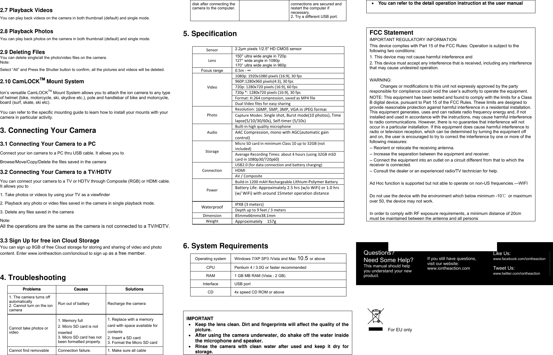 2.7 Playback Videos You can play back videos on the camera in both thumbnail (default) and single mode.  2.8 Playback Photos You can play back photos on the camera in both thumbnail (default) and single mode.  2.9 Deleting Files  You can delete single/all the photo/video files on the camera. Note: Select “All” and Press the Shutter button to confirm, all the pictures and videos will be deleted.  2.10 CamLOCKTM Mount System  Ion’s versatile CamLOCKTM Mount System allows you to attach the ion camera to any type of helmet (bike, motorcycle, ski, skydive etc.), pole and handlebar of bike and motorcycle, board (surf, skate, ski etc).   You can refer to the specific mounting guide to learn how to install your mounts with your camera in particular activity.    3. Connecting Your Camera  3.1 Connecting Your Camera to a PC Connect your ion camera to a PC thru USB cable. It allows you to   Browse/Move/Copy/Delete the files saved in the camera  3.2 Connecting Your Camera to a TV/HDTV You can connect your camera to a TV or HDTV through Composite (RGB) or HDMI cable. It allows you to   1. Take photos or videos by using your TV as a viewfinder 2. Playback any photo or video files saved in the camera in single playback mode. 3. Delete any files saved in the camera Note: All the operations are the same as the camera is not connected to a TV/HDTV.  3.3 Sign Up for free ion Cloud Storage You can sign up 8GB of free Cloud storage for storing and sharing of video and photo content. Enter www.iontheaction.com/ioncloud to sign up as a free member.   4. Troubleshooting    Problems Causes Solutions1. The camera turns offautomatically 2. Cannot turn on the ion camera Run out of battery  Recharge the camera Cannot take photos or video  1. Memory full 2. Micro SD card is not inserted 3. Micro SD card has not been formatted properly. 1. Replace with a memory card with space available for contents 2. Insert a SD card 3. Format the Micro SD card Cannot find removable  Connection failure. 1. Make sure all cable disk after connecting the camera to the computer.connections are secured and restart the computer if necessary. 2. Try a different USB port.  5. Specification  Sensor 2.2μm pixels 1/2.5&quot; HD CMOS sensor Lens150° ultra wide angle in 720p   127° wide angle in 1080p               170° ultra wide angle in 960pFocus range 0.5m‐∞Video1080p:1920x1080pixels(16:9),30fps 960P:1280x960pixels(4:3),30fps720p:1280x720pixels(16:9),60fps720p*:1280x720pixels(16:9),30fpsFormat:H.264compression,savedasMP4fileDualVideofilesforeasysharingPhotoResolution:16MP,5MP,3MP,VGA inJPEGformatCaptureModes: Single shot,Burst mode(10 photos),Timelapse(5/10/30/60s),Self‐timer(5/10s)AudioBuilt‐inhighqualitymicrophoneAACCompression,monowithAGC(automaticgaincontrol)StorageMicroSDcardinminimumClass10upto32GB(notincluded)AverageRecordingTimes:about4hours(using32GBmSDcardin1080p30/720p60)ConnectionUSB2.0(fordataconnectionandbatterycharging)HDMIAV/CompositePowerBuild‐in1200mAHRechargeableLithium‐Polymer BatteryBatteryLife:Approximately2.5hrs(w/oWiFi)or1.0hrs(w/WiFi)witharound15meteroperationdistanceWaterproofIPX8(3meters)Depthupto9feet/3metersDimension85mmx66mmx38.1mmWeightApproximately157g  6. System Requirements  Operating system  Windows 7/XP SP3 /Vista and Mac 10.5 or above CPU  Pentium 4 / 3.0G or faster recommended RAM  1 GB MB RAM (Vista : 2 GB) Interface USB port CD  4x speed CD ROM or above    IMPORTANT • Keep the lens clean. Dirt and fingerprints will affect the quality of the picture. • After using the camera underwater, do shake off the water inside the microphone and speaker. • Rinse the camera with clean water after used and keep it dry for storage. • You can refer to the detail operation instruction at the user manual      FCC Statement IMPORTANT REGULATORY INFORMATION This device complies with Part 15 of the FCC Rules: Operation is subject to the following two conditions: 1. This device may not cause harmful interference and 2. This device must accept any interference that is received, including any interference that may cause undesired operation.  WARNING:      Changes or modifications to this unit not expressly approved by the party responsible for compliance could void the user’s authority to operate the equipment. NOTE: This equipment has been tested and found to comply with the limits for a Class B digital device, pursuant to Part 15 of the FCC Rules. These limits are designed to provide reasonable protection against harmful interference in a residential installation. This equipment generates, uses and can radiate radio frequency energy and, if not installed and used in accordance with the instructions, may cause harmful interference to radio communications. However, there is no guarantee that interference will not occur in a particular installation. If this equipment does cause harmful interference to radio or television reception, which can be determined by turning the equipment off and on, the user is encouraged to try to correct the interference by one or more of the following measures: -- Reorient or relocate the receiving antenna. -- Increase the separation between the equipment and receiver. -- Connect the equipment into an outlet on a circuit different from that to which the receiver is connected. -- Consult the dealer or an experienced radio/TV technician for help.  Ad Hoc function is supported but not able to operate on non-US frequencies.---WIFI  Do not use the device with the environment which below minimum -10℃ or maximum over 50, the device may not work.  In order to comply with RF exposure requirements, a minimum distance of 20cm must be maintained between the antenna and all persons    For EU only   Questions? Need Some Help? This manual should help you understand your new product. If you still have questions,   visit our website: www.iontheaction.com Like Us: www.facebook.com/iontheaction   Tweet Us: www.twitter.com/iontheaction 