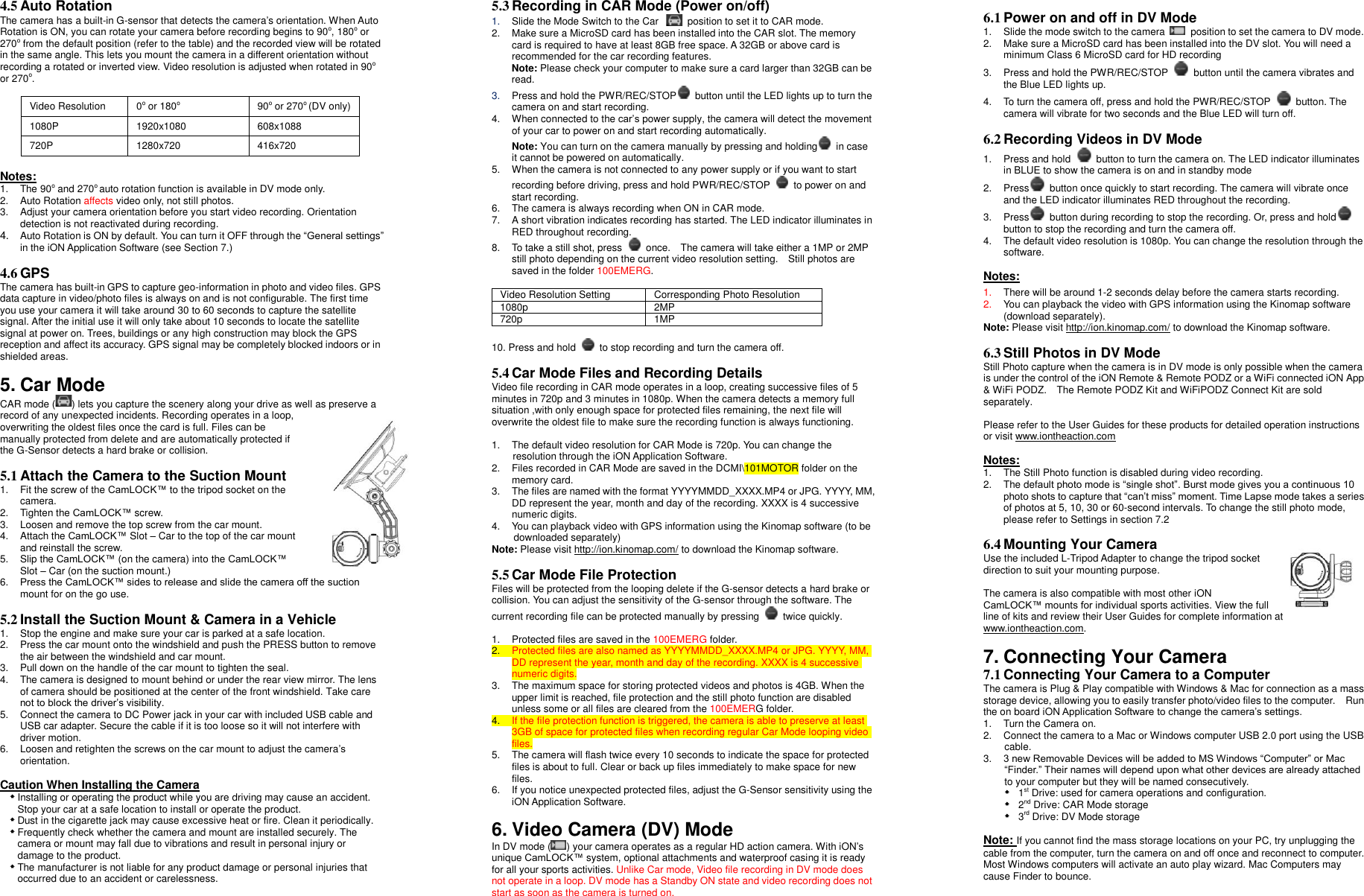 4.5 Auto Rotation  The camera has a built-in G-sensor that detects the camera’s orientation. When Auto Rotation is ON, you can rotate your camera before recording begins to 90o, 180o or 270o from the default position (refer to the table) and the recorded view will be rotated in the same angle. This lets you mount the camera in a different orientation without recording a rotated or inverted view. Video resolution is adjusted when rotated in 90o or 270o.     Video Resolution 0o or 180o 90o or 270o (DV only) 1080P 1920x1080 608x1088 720P 1280x720 416x720  Notes: 1.  The 90o and 270o auto rotation function is available in DV mode only.   2.  Auto Rotation affects video only, not still photos. 3.  Adjust your camera orientation before you start video recording. Orientation detection is not reactivated during recording.  4. Auto Rotation is ON by default. You can turn it OFF through the “General settings” in the iON Application Software (see Section 7.)  4.6 GPS The camera has built-in GPS to capture geo-information in photo and video files. GPS data capture in video/photo files is always on and is not configurable. The first time you use your camera it will take around 30 to 60 seconds to capture the satellite signal. After the initial use it will only take about 10 seconds to locate the satellite signal at power on. Trees, buildings or any high construction may block the GPS reception and affect its accuracy. GPS signal may be completely blocked indoors or in shielded areas.    5. Car Mode CAR mode ( ) lets you capture the scenery along your drive as well as preserve a record of any unexpected incidents. Recording operates in a loop, overwriting the oldest files once the card is full. Files can be manually protected from delete and are automatically protected if the G-Sensor detects a hard brake or collision.  5.1 Attach the Camera to the Suction Mount   1.  Fit the screw of the CamLOCK™ to the tripod socket on the camera.   2.  Tighten the CamLOCK™ screw.   3.  Loosen and remove the top screw from the car mount. 4.  Attach the CamLOCK™ Slot – Car to the top of the car mount and reinstall the screw. 5.  Slip the CamLOCK™ (on the camera) into the CamLOCK™ Slot – Car (on the suction mount.) 6. Press the CamLOCK™ sides to release and slide the camera off the suction mount for on the go use.  5.2 Install the Suction Mount &amp; Camera in a Vehicle  1.  Stop the engine and make sure your car is parked at a safe location. 2. Press the car mount onto the windshield and push the PRESS button to remove the air between the windshield and car mount.   3.  Pull down on the handle of the car mount to tighten the seal. 4.  The camera is designed to mount behind or under the rear view mirror. The lens of camera should be positioned at the center of the front windshield. Take care not to block the driver’s visibility. 5. Connect the camera to DC Power jack in your car with included USB cable and USB car adapter. Secure the cable if it is too loose so it will not interfere with driver motion. 6. Loosen and retighten the screws on the car mount to adjust the camera’s orientation.  Caution When Installing the Camera  Installing or operating the product while you are driving may cause an accident. Stop your car at a safe location to install or operate the product.  Dust in the cigarette jack may cause excessive heat or fire. Clean it periodically.  Frequently check whether the camera and mount are installed securely. The camera or mount may fall due to vibrations and result in personal injury or damage to the product.  The manufacturer is not liable for any product damage or personal injuries that occurred due to an accident or carelessness.  5.3 Recording in CAR Mode (Power on/off) 1. Slide the Mode Switch to the Car    position to set it to CAR mode.  2. Make sure a MicroSD card has been installed into the CAR slot. The memory card is required to have at least 8GB free space. A 32GB or above card is recommended for the car recording features. Note: Please check your computer to make sure a card larger than 32GB can be read.   3. Press and hold the PWR/REC/STOP   button until the LED lights up to turn the camera on and start recording.   4.  When connected to the car’s power supply, the camera will detect the movement of your car to power on and start recording automatically.   Note: You can turn on the camera manually by pressing and holding   in case it cannot be powered on automatically. 5.  When the camera is not connected to any power supply or if you want to start recording before driving, press and hold PWR/REC/STOP    to power on and start recording.     6.  The camera is always recording when ON in CAR mode. 7.  A short vibration indicates recording has started. The LED indicator illuminates in RED throughout recording.   8.  To take a still shot, press    once.    The camera will take either a 1MP or 2MP still photo depending on the current video resolution setting.    Still photos are saved in the folder 100EMERG.    Video Resolution Setting Corresponding Photo Resolution 1080p 2MP 720p 1MP  10. Press and hold    to stop recording and turn the camera off.  5.4 Car Mode Files and Recording Details Video file recording in CAR mode operates in a loop, creating successive files of 5 minutes in 720p and 3 minutes in 1080p. When the camera detects a memory full situation ,with only enough space for protected files remaining, the next file will overwrite the oldest file to make sure the recording function is always functioning.      1.  The default video resolution for CAR Mode is 720p. You can change the resolution through the iON Application Software.   2.  Files recorded in CAR Mode are saved in the DCMI\101MOTOR folder on the memory card.   3.  The files are named with the format YYYYMMDD_XXXX.MP4 or JPG. YYYY, MM, DD represent the year, month and day of the recording. XXXX is 4 successive numeric digits. 4.  You can playback video with GPS information using the Kinomap software (to be downloaded separately) Note: Please visit http://ion.kinomap.com/ to download the Kinomap software.  5.5 Car Mode File Protection Files will be protected from the looping delete if the G-sensor detects a hard brake or collision. You can adjust the sensitivity of the G-sensor through the software. The current recording file can be protected manually by pressing    twice quickly.  1. Protected files are saved in the 100EMERG folder.   2. Protected files are also named as YYYYMMDD_XXXX.MP4 or JPG. YYYY, MM, DD represent the year, month and day of the recording. XXXX is 4 successive numeric digits. 3.  The maximum space for storing protected videos and photos is 4GB. When the upper limit is reached, file protection and the still photo function are disabled unless some or all files are cleared from the 100EMERG folder.   4. If the file protection function is triggered, the camera is able to preserve at least 3GB of space for protected files when recording regular Car Mode looping video files. 5.  The camera will flash twice every 10 seconds to indicate the space for protected files is about to full. Clear or back up files immediately to make space for new files.   6. If you notice unexpected protected files, adjust the G-Sensor sensitivity using the iON Application Software.  6. Video Camera (DV) Mode   In DV mode ( ) your camera operates as a regular HD action camera. With iON’s unique CamLOCK™ system, optional attachments and waterproof casing it is ready for all your sports activities. Unlike Car mode, Video file recording in DV mode does not operate in a loop. DV mode has a Standby ON state and video recording does not start as soon as the camera is turned on.  6.1 Power on and off in DV Mode 1.  Slide the mode switch to the camera    position to set the camera to DV mode.   2.  Make sure a MicroSD card has been installed into the DV slot. You will need a minimum Class 6 MicroSD card for HD recording 3.  Press and hold the PWR/REC/STOP    button until the camera vibrates and the Blue LED lights up. 4.  To turn the camera off, press and hold the PWR/REC/STOP    button. The camera will vibrate for two seconds and the Blue LED will turn off.  6.2 Recording Videos in DV Mode 1.  Press and hold    button to turn the camera on. The LED indicator illuminates in BLUE to show the camera is on and in standby mode   2. Press   button once quickly to start recording. The camera will vibrate once and the LED indicator illuminates RED throughout the recording.   3. Press   button during recording to stop the recording. Or, press and hold  button to stop the recording and turn the camera off.   4.  The default video resolution is 1080p. You can change the resolution through the software.    Notes: 1. There will be around 1-2 seconds delay before the camera starts recording. 2. You can playback the video with GPS information using the Kinomap software (download separately). Note: Please visit http://ion.kinomap.com/ to download the Kinomap software.  6.3 Still Photos in DV Mode Still Photo capture when the camera is in DV mode is only possible when the camera is under the control of the iON Remote &amp; Remote PODZ or a WiFi connected iON App &amp; WiFi PODZ.    The Remote PODZ Kit and WiFiPODZ Connect Kit are sold separately.  Please refer to the User Guides for these products for detailed operation instructions or visit www.iontheaction.com    Notes: 1.  The Still Photo function is disabled during video recording. 2.  The default photo mode is “single shot”. Burst mode gives you a continuous 10 photo shots to capture that “can’t miss” moment. Time Lapse mode takes a series of photos at 5, 10, 30 or 60-second intervals. To change the still photo mode, please refer to Settings in section 7.2    6.4 Mounting Your Camera Use the included L-Tripod Adapter to change the tripod socket direction to suit your mounting purpose.    The camera is also compatible with most other iON CamLOCK™ mounts for individual sports activities. View the full line of kits and review their User Guides for complete information at www.iontheaction.com.      7. Connecting Your Camera 7.1 Connecting Your Camera to a Computer The camera is Plug &amp; Play compatible with Windows &amp; Mac for connection as a mass storage device, allowing you to easily transfer photo/video files to the computer.  Run the on board iON Application Software to change the camera’s settings. 1.  Turn the Camera on. 2. Connect the camera to a Mac or Windows computer USB 2.0 port using the USB cable.   3. 3 new Removable Devices will be added to MS Windows “Computer” or Mac “Finder.” Their names will depend upon what other devices are already attached to your computer but they will be named consecutively.     1st Drive: used for camera operations and configuration.     2nd Drive: CAR Mode storage   3rd Drive: DV Mode storage  Note: If you cannot find the mass storage locations on your PC, try unplugging the cable from the computer, turn the camera on and off once and reconnect to computer. Most Windows computers will activate an auto play wizard. Mac Computers may cause Finder to bounce.  