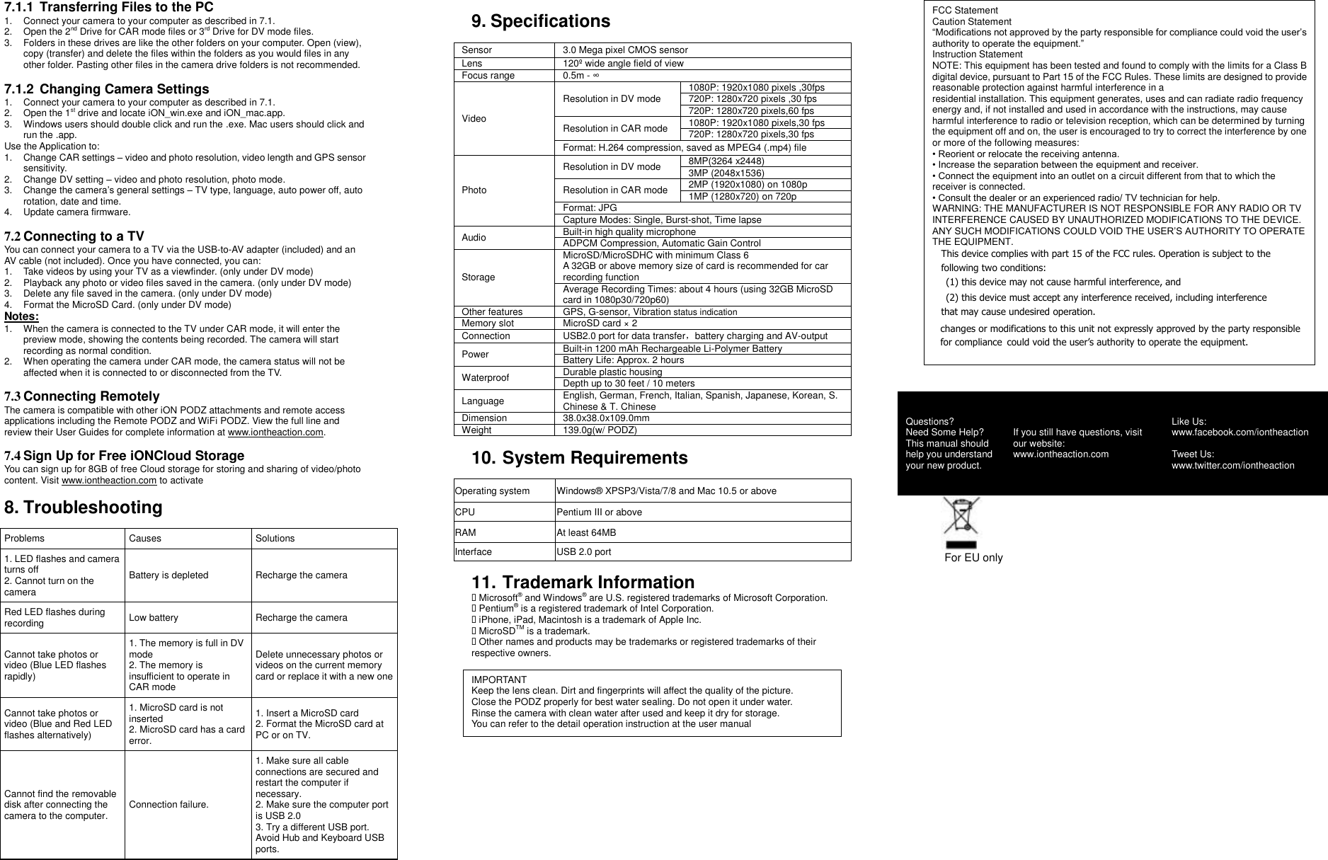 7.1.1  Transferring Files to the PC 1. Connect your camera to your computer as described in 7.1.   2.  Open the 2nd Drive for CAR mode files or 3rd Drive for DV mode files. 3.  Folders in these drives are like the other folders on your computer. Open (view), copy (transfer) and delete the files within the folders as you would files in any other folder. Pasting other files in the camera drive folders is not recommended.  7.1.2  Changing Camera Settings 1. Connect your camera to your computer as described in 7.1.   2.  Open the 1st drive and locate iON_win.exe and iON_mac.app.   3.  Windows users should double click and run the .exe. Mac users should click and run the .app.   Use the Application to: 1.  Change CAR settings – video and photo resolution, video length and GPS sensor sensitivity. 2.  Change DV setting – video and photo resolution, photo mode. 3.  Change the camera’s general settings – TV type, language, auto power off, auto rotation, date and time.   4. Update camera firmware.  7.2 Connecting to a TV You can connect your camera to a TV via the USB-to-AV adapter (included) and an AV cable (not included). Once you have connected, you can: 1.  Take videos by using your TV as a viewfinder. (only under DV mode)   2.  Playback any photo or video files saved in the camera. (only under DV mode) 3.  Delete any file saved in the camera. (only under DV mode) 4. Format the MicroSD Card. (only under DV mode) Notes: 1.  When the camera is connected to the TV under CAR mode, it will enter the preview mode, showing the contents being recorded. The camera will start recording as normal condition.     2. When operating the camera under CAR mode, the camera status will not be affected when it is connected to or disconnected from the TV.  7.3 Connecting Remotely The camera is compatible with other iON PODZ attachments and remote access applications including the Remote PODZ and WiFi PODZ. View the full line and review their User Guides for complete information at www.iontheaction.com.  7.4 Sign Up for Free iONCloud Storage You can sign up for 8GB of free Cloud storage for storing and sharing of video/photo content. Visit www.iontheaction.com to activate  8. Troubleshooting  Problems Causes Solutions 1. LED flashes and camera turns off 2. Cannot turn on the camera Battery is depleted Recharge the camera Red LED flashes during recording Low battery Recharge the camera Cannot take photos or video (Blue LED flashes rapidly) 1. The memory is full in DV mode 2. The memory is insufficient to operate in CAR mode Delete unnecessary photos or videos on the current memory card or replace it with a new one Cannot take photos or video (Blue and Red LED flashes alternatively) 1. MicroSD card is not inserted 2. MicroSD card has a card error. 1. Insert a MicroSD card 2. Format the MicroSD card at PC or on TV. Cannot find the removable disk after connecting the camera to the computer. Connection failure. 1. Make sure all cable connections are secured and restart the computer if necessary. 2. Make sure the computer port is USB 2.0 3. Try a different USB port. Avoid Hub and Keyboard USB ports.  9. Specifications  Sensor   3.0 Mega pixel CMOS sensor Lens 120º  wide angle field of view Focus range 0.5m - ∞ Video Resolution in DV mode 1080P: 1920x1080 pixels ,30fps 720P: 1280x720 pixels ,30 fps 720P: 1280x720 pixels,60 fps Resolution in CAR mode 1080P: 1920x1080 pixels,30 fps 720P: 1280x720 pixels,30 fps Format: H.264 compression, saved as MPEG4 (.mp4) file Photo Resolution in DV mode 8MP(3264 x2448) 3MP (2048x1536) Resolution in CAR mode 2MP (1920x1080) on 1080p 1MP (1280x720) on 720p Format: JPG Capture Modes: Single, Burst-shot, Time lapse Audio Built-in high quality microphone ADPCM Compression, Automatic Gain Control Storage MicroSD/MicroSDHC with minimum Class 6   A 32GB or above memory size of card is recommended for car recording function Average Recording Times: about 4 hours (using 32GB MicroSD card in 1080p30/720p60) Other features GPS, G-sensor, Vibration status indication Memory slot MicroSD card × 2 Connection USB2.0 port for data transfer，battery charging and AV-output Power Built-in 1200 mAh Rechargeable Li-Polymer Battery Battery Life: Approx. 2 hours Waterproof   Durable plastic housing Depth up to 30 feet / 10 meters Language English, German, French, Italian, Spanish, Japanese, Korean, S. Chinese &amp; T. Chinese Dimension 38.0x38.0x109.0mm Weight 139.0g(w/ PODZ)  10. System Requirements  Operating system Windows® XPSP3/Vista/7/8 and Mac 10.5 or above CPU Pentium III or above RAM At least 64MB   Interface USB 2.0 port  11. Trademark Information  Microsoft® and Windows® are U.S. registered trademarks of Microsoft Corporation.  Pentium® is a registered trademark of Intel Corporation.  iPhone, iPad, Macintosh is a trademark of Apple Inc.  MicroSDTM is a trademark.  Other names and products may be trademarks or registered trademarks of their respective owners.  IMPORTANT Keep the lens clean. Dirt and fingerprints will affect the quality of the picture. Close the PODZ properly for best water sealing. Do not open it under water. Rinse the camera with clean water after used and keep it dry for storage. You can refer to the detail operation instruction at the user manual   FCC Statement Caution Statement “Modifications not approved by the party responsible for compliance could void the user’s authority to operate the equipment.” Instruction Statement NOTE: This equipment has been tested and found to comply with the limits for a Class B digital device, pursuant to Part 15 of the FCC Rules. These limits are designed to provide reasonable protection against harmful interference in a   residential installation. This equipment generates, uses and can radiate radio frequency energy and, if not installed and used in accordance with the instructions, may cause harmful interference to radio or television reception, which can be determined by turning the equipment off and on, the user is encouraged to try to correct the interference by one or more of the following measures: • Reorient or relocate the receiving antenna. • Increase the separation between the equipment and receiver. • Connect the equipment into an outlet on a circuit different from that to which the receiver is connected. • Consult the dealer or an experienced radio/ TV technician for help. WARNING: THE MANUFACTURER IS NOT RESPONSIBLE FOR ANY RADIO OR TV INTERFERENCE CAUSED BY UNAUTHORIZED MODIFICATIONS TO THE DEVICE. ANY SUCH MODIFICATIONS COULD VOID THE USER’S AUTHORITY TO OPERATE THE EQUIPMENT. This device complies with part 15 of the FCC rules. Operation is subject to the following two conditions: (1) this device may not cause harmful interference, and (2) this device must accept any interference received, including interference that may cause undesired operation. changes or modifications to this unit not expressly approved by the party responsible for compliance could void the user’s authority to operate the equipment.      For EU only Questions? Need Some Help? This manual should help you understand your new product. If you still have questions, visit our website: www.iontheaction.com Like Us: www.facebook.com/iontheaction    Tweet Us: www.twitter.com/iontheaction 