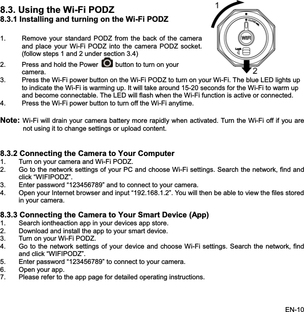 8.3. Using the Wi-Fi PODZ8.3.1 Installing and turning on the Wi-Fi PODZ 1. Remove your standard PODZ from the back of the cameraand place your Wi-Fi PODZ into the camera PODZ socket.(follow steps 1 and 2 under section 3.4) 2. Press and hold the Power button to turn on yourcamera.your Wi-Fi. The blue LED lights up 3. Press the Wi-Fi power button on the Wi-Fi PODZ to turn onto indicate the Wi-Fi is warming up. It will take around 15-20 seconds for the Wi-Fi to warm up ote: Wi-Fi will drain your camera battery more rapidly when activated. Turn the Wi-Fi off if you are.2. ord “123456789” and to connect to your camera. be able to view the files stored8.3.3 C vice (App)-Fi settings. Search the network, findand become connectable. The LED will flash when the Wi-Fi function is active or connected. 4. Press the Wi-Fi power button to turn off the Wi-Fi anytime.Nnot using it to change settings or upload content. 8.3 Connecting the Camera to Your Computer1. Turn on your camera and Wi-Fi PODZ. 2. Go to the network settings of your PC and choose Wi-Fi settings. Search the network, find andclick “WIFIPODZ”.Enter passw34. Open your Internet browser and input “192.168.1.2”. You will thenin your camera. onnecting the Camera to Your Smart De1. Search iontheaction app in your devices app store. 2. Download and install the app to your smart device.3. Turn on your Wi-Fi PODZ. k settings of your device and choose Wi4. Go to the networand click “WIFIPODZ”.5. Enter password “123456789” to connect to your camera. 6. Open your app. 7. Please refer to the app page for detailed operating instructions. EN-10