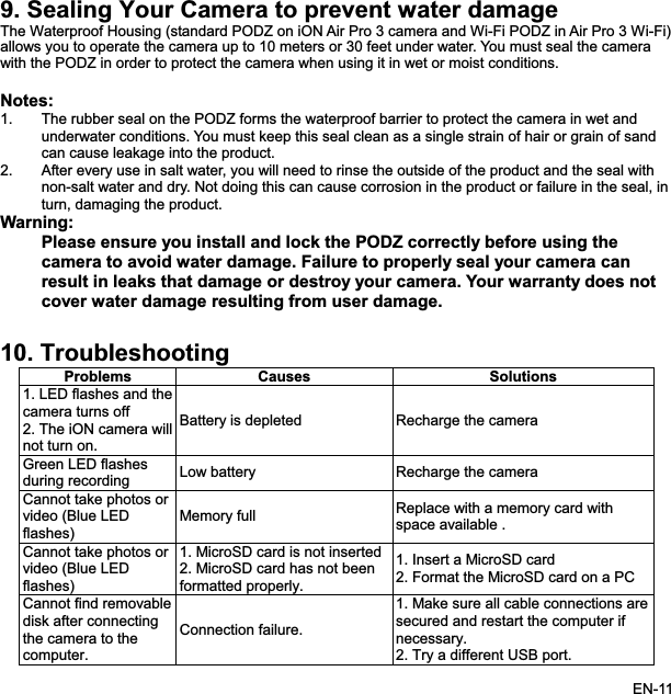 9. Sealing Your Camera to prevent water damage rproof Housing (standard PODZ on iON Air Pro 3 camera and Wi-Fi PODZ in Air Pro 3 Wi-Fi)htte1.ust keep this seal clean as a single strain of hair or grain of sande leakage into the product.withal, inWarrrectly before using thecamera to avoid water damage. Failure to properly seal your camera cange or destroy your camera. Your warranty does notuser damage.1ms Causes SolutionsThe Wateowsall  you to operate the camera up to 10 meters or 30 feet under water. You must seal the camerawit he PODZ in order to protect the camera when using it in wet or moist conditions. No s:The rubber seal on the PODZ forms the waterproof barrier to protect the camera in wet and underwater conditions. You mcan caus2. After every use in salt water, you will need to rinse the outside of the product and the sealnon-salt water and dry. Not doing this can cause corrosion in the product or failure in the seturn, damaging the product. ning:Please ensure you install and lock the PODZ coresult in leaks that damaco  damage resuver water lting from0. TroubleshoProbleoting1. LED flashes and tcamera turns off heBattery is depleted  Recharge the camera 2. The iON camera willnot turn on. Green LED flashes Recharge the camera during recording  Low batteryCannot take photovideo (Blusore LEDflashes)Memory full  Replace with a memory card withspace available . Cannot take photos orvideo (Blue LED flashes)1. MicroSD card is2. MicroSD card has not been not insertedformatted properly. on a PC1. Insert a MicroSD card 2. Format the MicroSD cardCannot find removabledisk after connectingthe camera to the comp.1. Make sure all cable connections are secured and restart the computer if necessary.2. Try a different USB port. uter.Connection failureEN-11