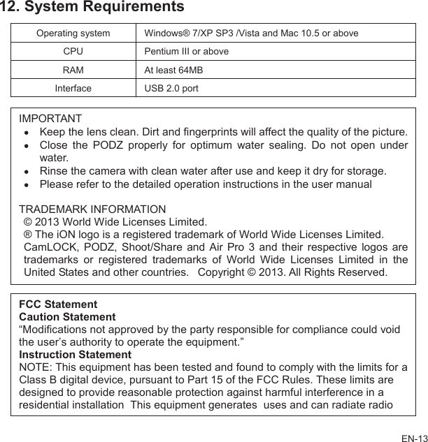 12. System Requirementsstem s® 7/XP SP3 /Vista and Mac 10.5 or aboveOperating sy WindowCPU Pentium III or aboveRAM At least 64MBInterface USB 2.0 port IMPre.underwater.ater after use and keep it dry for storage. ailed operation instructions in the user manual CamLOCK,  PODZ,  Shoot/Share and Air  Pro  3  and their respective logos areegistered trademarks  of  World Wide Licenses  Limited in theher countries. Copyright © 2013. All Rights Reserved.ORTANTKeep the lens clean. Dirt and fingerprints will affect the quality of the pictuClose the  PODZ  properly  for  optimum  water  sealing.  Do  not  openRinse the camera with clean wPlease refer to the detTRADEMARK INFORMATION© 2013 World Wide Licenses Limited. ® The iON logo is a registered trademark of World Wide Licenses Limited. trademarks or rUnited States and otats areFCC StatementCaution Statement“Modifications not approved by the party responsible for compliance could voidthe user’s authority to operate the equipment.” Instruction StatementNOTE: This equipment has been tested and found to comply with the limits forClass B digital device, pursuant to Part 15 of the FCC Rules. These limidesigned to provide reasonable protection against harmful interference in a EN-13residential installation This equipment generates uses and can radiate radio