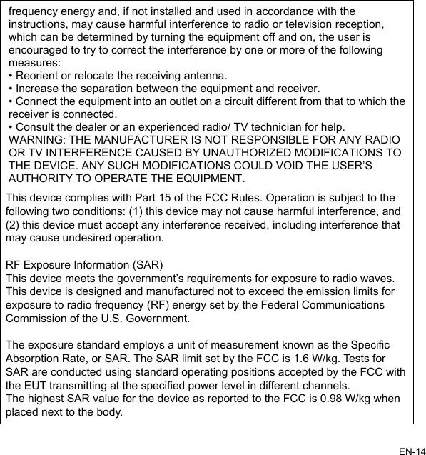 frequency energy and, if not installed and used in accordance with the o radio or television reception, e user isBLE FOR ANY RADIOOR TV INTERFERENCE CAUSED BY UNAUTHORIZED MODIFICATIONS TO THE DEVICE. ANY SUCH MODIFICATIONS COULD VOID THE USER’S PMENT.instructions, may cause harmful interference twhich can be determined by turning the equipment off and on, thencouraged to try to correct the interference by one or more of the followingmeasures:• Reorient or relocate the receiving antenna. • Increase the separation between the equipment and receiver.• Connect the equipment into an outlet on a circuit different from that to which thereceiver is connected. • Consult the dealer or an experienced radio/ TV technician for help. WARNING: THE MANUFACTURER IS NOT RESPONSIAUTHORITY TO OPERATE THE EQUIEN-14This device complies with Part 15 of the FCC Rules. Operation is subject to the following two conditions: (1) this device may not cause harmful interference, and (2) this device must accept any interference received, including interference that may cause undesired operation.RF Exposure Information (SAR)This device meets the government’s requirements for exposure to radio waves. This device is designed and manufactured not to exceed the emission limits for exposure to radio frequency (RF) energy set by the Federal Communications Commission of the U.S. Government.The exposure standard employs a unit of measurement known as the Specific Absorption Rate, or SAR. The SAR limit set by the FCC is 1.6 W/kg. Tests for SAR are conducted using standard operating positions accepted by the FCC with the EUT transmitting at the specified power level in different channels.The highest SAR value for the device as reported to the FCC is 0.98 W/kg when placed next to the body.