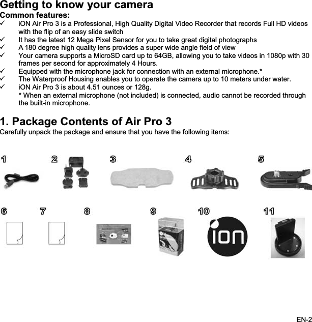 Getting to know your camera Common features:9 iON Air Pro 3 is a Professional, High Quality Digital Video Recorder that records Full HD videoswith the flip of an easy slide switch9 It has the latest 12 Mega Pixel Sensor for you to take great digital photographs 9 A 180 degree high quality lens provides a super wide angle field of view9 Your camera supports a MicroSD card up to 64GB, allowing you to take videos in 1080p with 30 frames per second for approximately 4 Hours. 9 Equipped with the microphone jack for connection with an external microphone.* 9 The Waterproof Housing enables you to operate the camera up to 10 meters under water.9 iON Air Pro 3 is about 4.51 ounces or 128g. * When an external microphone (not included) is connected, audio cannot be recorded through the built-in microphone. 1. Package Contents of Air Pro 3 Carefully unpack the package and ensure that you have the following items: EN-2