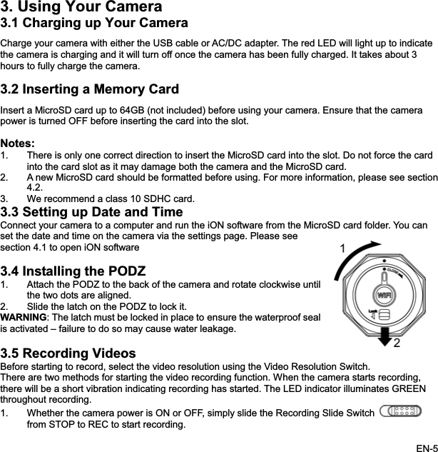 3. Using Your Camera 3.1 Charging up Your CameraCharge your camera with either the USB cable or AC/DC adapter. The red LED will light up to indicate the camera is charging and it will turn off once the camera has been fully charged. It takes about 3 hours to fully charge the camera. 3.2 Inserting a Memory CardInsert a MicroSD card up to 64GB (not included) before using your camera. Ensure that the camera power is turned OFF before inserting the card into the slot. Notes:1. There is only one correct direction to insert the MicroSD card into the slot. Do not force the card into the card slot as it may damage both the camera and the MicroSD card. 2. A new MicroSD card should be formatted before using. For more information, please see section4.2.3. We recommend a class 10 SDHC card. 3.3 Setting up Date and TimeConnect your camera to a computer and run the iON software from the MicroSD card folder. You can set the date and time on the camera via the settings page. Please see section 4.1 to open iON software3.4 Installing the PODZ1. Attach the PODZ to the back of the camera and rotate clockwise untilthe two dots are aligned. 2. Slide the latch on the PODZ to lock it. WARNING: The latch must be locked in place to ensure the waterproofis activated – failure to do so may cause water leakage. seal3.5 Recording VideosBefore starting to record, select the video resolution using the Video Resolution Switch.There are two methods for starting the video recording function. When the camera starts recording, there will be a short vibration indicating recording has started. The LED indicator illuminates GREEN throughout recording. 1. Whether the camera power is ON or OFF, simply slide the Recording Slide Switchfrom STOP to REC to start recording. EN-5