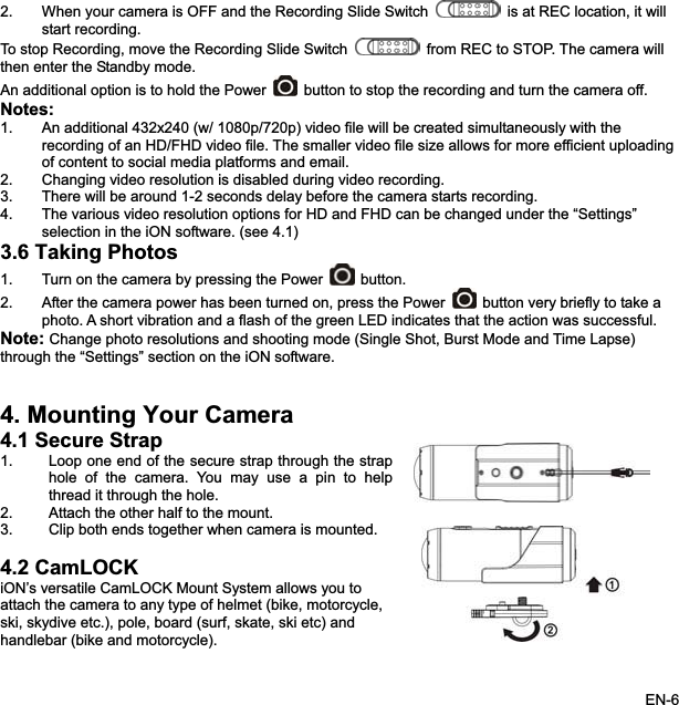 2. When your camera is OFF and the Recording Slide Switch is at REC location, it willstart recording. To stop Recording, move the Recording Slide Switch from REC to STOP. The camera willthen enter the Standby mode. An additional option is to hold the Power button to stop the recording and turn the camera off.Notes:1. An additional 432x240 (w/ 1080p/720p) video file will be created simultaneously with the recording of an HD/FHD video file. The smaller video file size allows for more efficient uploading of content to social media platforms and email. 2. Changing video resolution is disabled during video recording. 3. There will be around 1-2 seconds delay before the camera starts recording. 4. The various video resolution options for HD and FHD can be changed under the “Settings” selection in the iON software. (see 4.1) 3.6 Taking Photos1. Turn on the camera by pressing the Power  button. 2. After the camera power has been turned on, press the Power button very briefly to take a photo. A short vibration and a flash of the green LED indicates that the action was successful. Note: Change photo resolutions and shooting mode (Single Shot, Burst Mode and Time Lapse)through the “Settings” section on the iON software.4. Mounting Your Camera 4.1 Secure Strap1. Loop one end of the secure strap through the straphole of the camera. You may use a pin to helpthread it through the hole. 2. Attach the other half to the mount. 3. Clip both ends together when camera is mounted. 4.2 CamLOCK iON’s versatile CamLOCK Mount System allows you to attach the camera to any type of helmet (bike, motorcycle,ski, skydive etc.), pole, board (surf, skate, ski etc) and handlebar (bike and motorcycle).EN-6