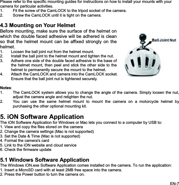 Please refer to the specific mounting guides for instructions on how to install your mounts with yourcamera for particular activities.1. Fit the screw of the CamLOCK to the tripod socket of the camera. 2. Screw the CamLOCK until it is tight on the camera. 4.3 Mounting on Your HelmetBefore mounting, make sure the surface of the helmet on which the double faced adhesive will be adhered is cleanso that the helmet mount can be affixed strongly on thehelmet.1. Loosen the ball joint nut from the helmet mount. 2. Install the ball joint to the helmet mount and tighten the nut. 3. Adhere one side of the double faced adhesive to the base ofthe helmet mount, then peel and stick the other side to thehelmet to permanently secure the mount to the helmet. 4. Attach the CamLOCK and camera into the CamLOCK socket.Ensure that the ball joint nut is tightened securely.Notes:1. The CamLOCK system allows you to change the angle of the camera. Simply loosen the nut,adjust the camera angle and retighten the nut. 2. You can use the same helmet mount to mount the camera on a motorcycle helmet bypurchasing the other optional mounting kit. 5. iON Software Application The iON Software Application for Windows or Mac lets you connect to a computer by USB to: 1. View and copy the files stored on the camera 2. Change the camera settings (Mac is not supported) 3. Set the Date &amp; Time (Mac is not supported) 4. Format the camera&apos;s card 5. Link to the iON website and cloud service6. Check the firmware update 5.1 Windows Software ApplicationThe Windows iON.exe Software Application comes installed on the camera. To run the application: 1. Insert a MicroSD card with at least 2MB free space into the camera. 2. Press the Power button to turn the camera on. EN-7