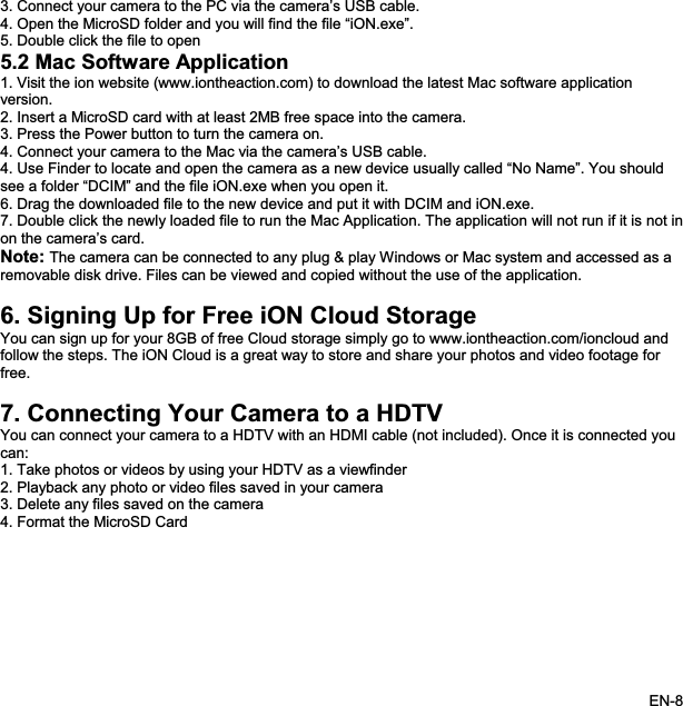 3. Connect your camera to the PC via the camera’s USB cable. 4. Open the MicroSD folder and you will find the file “iON.exe”.5. Double click the file to open 5.2 Mac Software Application1. Visit the ion website (www.iontheaction.com) to download the latest Mac software application version.2. Insert a MicroSD card with at least 2MB free space into the camera. 3. Press the Power button to turn the camera on. 4. Connect your camera to the Mac via the camera’s USB cable. 4. Use Finder to locate and open the camera as a new device usually called “No Name”. You should see a folder “DCIM” and the file iON.exe when you open it. 6. Drag the downloaded file to the new device and put it with DCIM and iON.exe.7. Double click the newly loaded file to run the Mac Application. The application will not run if it is not inon the camera’s card. Note: The camera can be connected to any plug &amp; play Windows or Mac system and accessed as a removable disk drive. Files can be viewed and copied without the use of the application. 6. Signing Up for Free iON Cloud Storage You can sign up for your 8GB of free Cloud storage simply go to www.iontheaction.com/ioncloud and follow the steps. The iON Cloud is a great way to store and share your photos and video footage for free.7. Connecting Your Camera to a HDTV You can connect your camera to a HDTV with an HDMI cable (not included). Once it is connected youcan:1. Take photos or videos by using your HDTV as a viewfinder2. Playback any photo or video files saved in your camera 3. Delete any files saved on the camera 4. Format the MicroSD Card EN-8