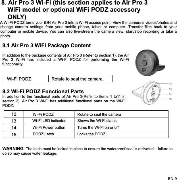 8. Air Pro 3 Wi-Fi (this section applies to Air Pro 3 WiFi model or optional WiFi PODZ accessory   ONLY)A Wi-Fi PODZ turns your iON Air Pro 3 into a Wi-Fi access point. View the camera’s videos/photos andchange camera settings from your mobile phone, tablet or computer. Transfer files back to yourcomputer or mobile device. You can also live-stream the camera view, start/stop recording or take aphoto.8.1 Air Pro 3 WiFi Package ContentIn addition to the package contents of Air Pro 3 (Refer to section 1), the AirPro 3 Wi-Fi has included a Wi-Fi PODZ for performing the Wi-Fifunctionality..2 Wi-Fi PODZ Functional Partsefer to items 1 to11 inARNING:The latch must be locked in place to ensure the waterproof seal is activated – failure to Wi-Fi PODZ Rotate to seal the camera.8In addition to the functional parts of Air Pro 3(Rsection 2), Air Pro 3 Wi-Fi has additional functional parts on the Wi-FiPODZ.12 Wi-Fi PODZ Rotate to seal the camera13 Wi-Fi LED indicator Shows the Wi-Fi status14 Wi-Fi Power button  Turns the Wi-Fi on or off15 PODZ Latch  Locks the PODZ Wdo so may cause water leakage. EN-9