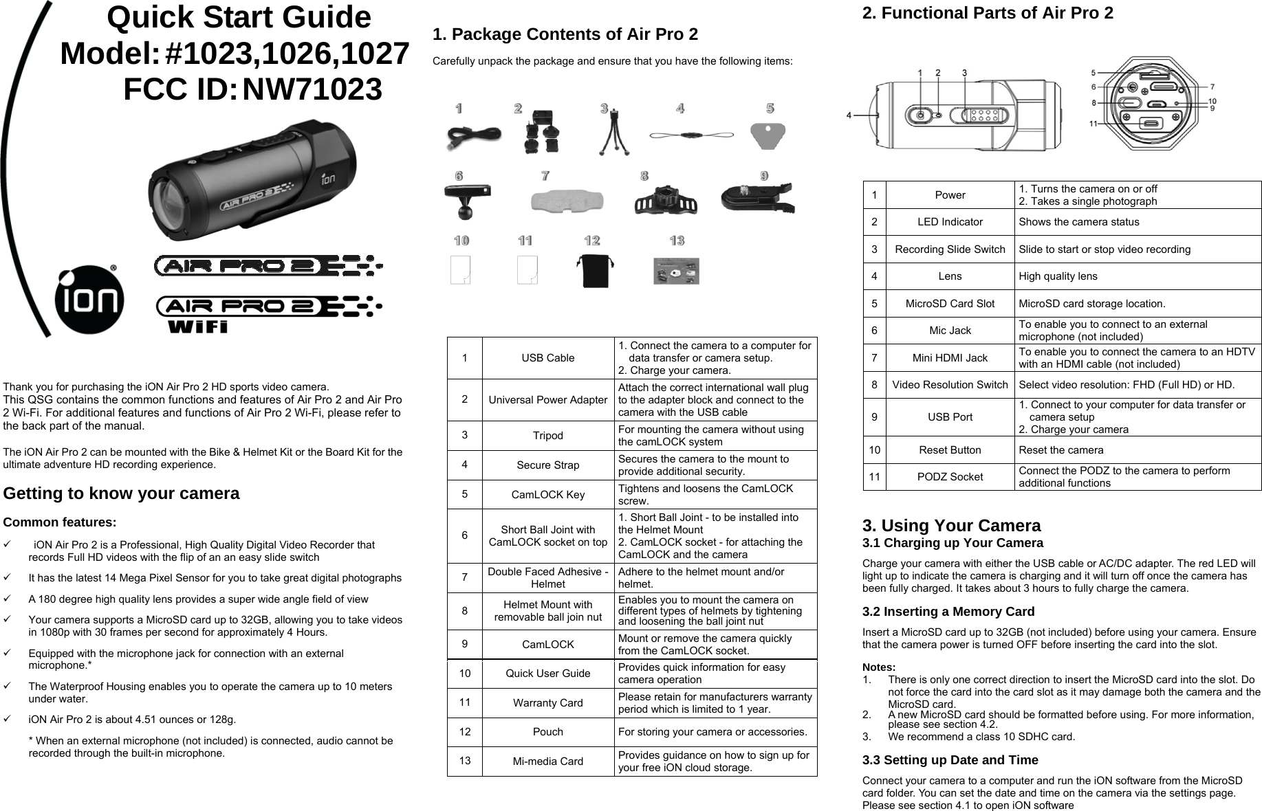                                                 Thank you for purchasing the iON Air Pro 2 HD sports video camera. This QSG contains the common functions and features of Air Pro 2 and Air Pro 2 Wi-Fi. For additional features and functions of Air Pro 2 Wi-Fi, please refer to the back part of the manual.  The iON Air Pro 2 can be mounted with the Bike &amp; Helmet Kit or the Board Kit for the ultimate adventure HD recording experience.    Getting to know your camera  Common features: 9    iON Air Pro 2 is a Professional, High Quality Digital Video Recorder that records Full HD videos with the flip of an an easy slide switch 9  It has the latest 14 Mega Pixel Sensor for you to take great digital photographs 9  A 180 degree high quality lens provides a super wide angle field of view     9  Your camera supports a MicroSD card up to 32GB, allowing you to take videos in 1080p with 30 frames per second for approximately 4 Hours. 9  Equipped with the microphone jack for connection with an external microphone.*  9  The Waterproof Housing enables you to operate the camera up to 10 meters under water.   9  iON Air Pro 2 is about 4.51 ounces or 128g. * When an external microphone (not included) is connected, audio cannot be recorded through the built-in microphone.   1. Package Contents of Air Pro 2  Carefully unpack the package and ensure that you have the following items:     2. Functional Parts of Air Pro 2         1 Power  1. Turns the camera on or off 2. Takes a single photograph 2  LED Indicator  Shows the camera status 3  Recording Slide Switch Slide to start or stop video recording 4 Lens High quality lens  5  MicroSD Card Slot  MicroSD card storage location. 6 Mic Jack To enable you to connect to an external microphone (not included)   7  Mini HDMI Jack  To enable you to connect the camera to an HDTV with an HDMI cable (not included)   8  Video Resolution Switch Select video resolution: FHD (Full HD) or HD.     9 USB Port 1. Connect to your computer for data transfer or camera setup 2. Charge your camera 10  Reset Button  Reset the camera 11 PODZ Socket Connect the PODZ to the camera to perform   additional functions     3. Using Your Camera 3.1 Charging up Your Camera  Charge your camera with either the USB cable or AC/DC adapter. The red LED will light up to indicate the camera is charging and it will turn off once the camera has been fully charged. It takes about 3 hours to fully charge the camera.  3.2 Inserting a Memory Card    Insert a MicroSD card up to 32GB (not included) before using your camera. Ensure that the camera power is turned OFF before inserting the card into the slot.  Notes: 1.  There is only one correct direction to insert the MicroSD card into the slot. Do not force the card into the card slot as it may damage both the camera and the MicroSD card. 2.  A new MicroSD card should be formatted before using. For more information, please see section 4.2.   3.  We recommend a class 10 SDHC card.    3.3 Setting up Date and Time  Connect your camera to a computer and run the iON software from the MicroSD card folder. You can set the date and time on the camera via the settings page. Please see section 4.1 to open iON software   1  USB Cable 1. Connect the camera to a computer for data transfer or camera setup. 2. Charge your camera. 2  Universal Power AdapterAttach the correct international wall plug to the adapter block and connect to the camera with the USB cable 3  Tripod For mounting the camera without using the camLOCK system 4  Secure Strap Secures the camera to the mount to provide additional security. 5  CamLOCK Key  Tightens and loosens the CamLOCK screw. 6  Short Ball Joint with CamLOCK socket on top1. Short Ball Joint - to be installed into the Helmet Mount                      2. CamLOCK socket - for attaching the CamLOCK and the camera 7  Double Faced Adhesive - Helmet Adhere to the helmet mount and/or helmet. 8  Helmet Mount with removable ball join nut Enables you to mount the camera on different types of helmets by tightening and loosening the ball joint nut9  CamLOCK  Mount or remove the camera quickly from the CamLOCK socket. 10 Quick User Guide  Provides quick information for easy camera operation 11 Warranty Card  Please retain for manufacturers warranty period which is limited to 1 year. 12 Pouch  For storing your camera or accessories. 13 Mi-media Card  Provides guidance on how to sign up for your free iON cloud storage. Quick Start Guide Model: #1023,1026,1027 FCC ID: NW71023  