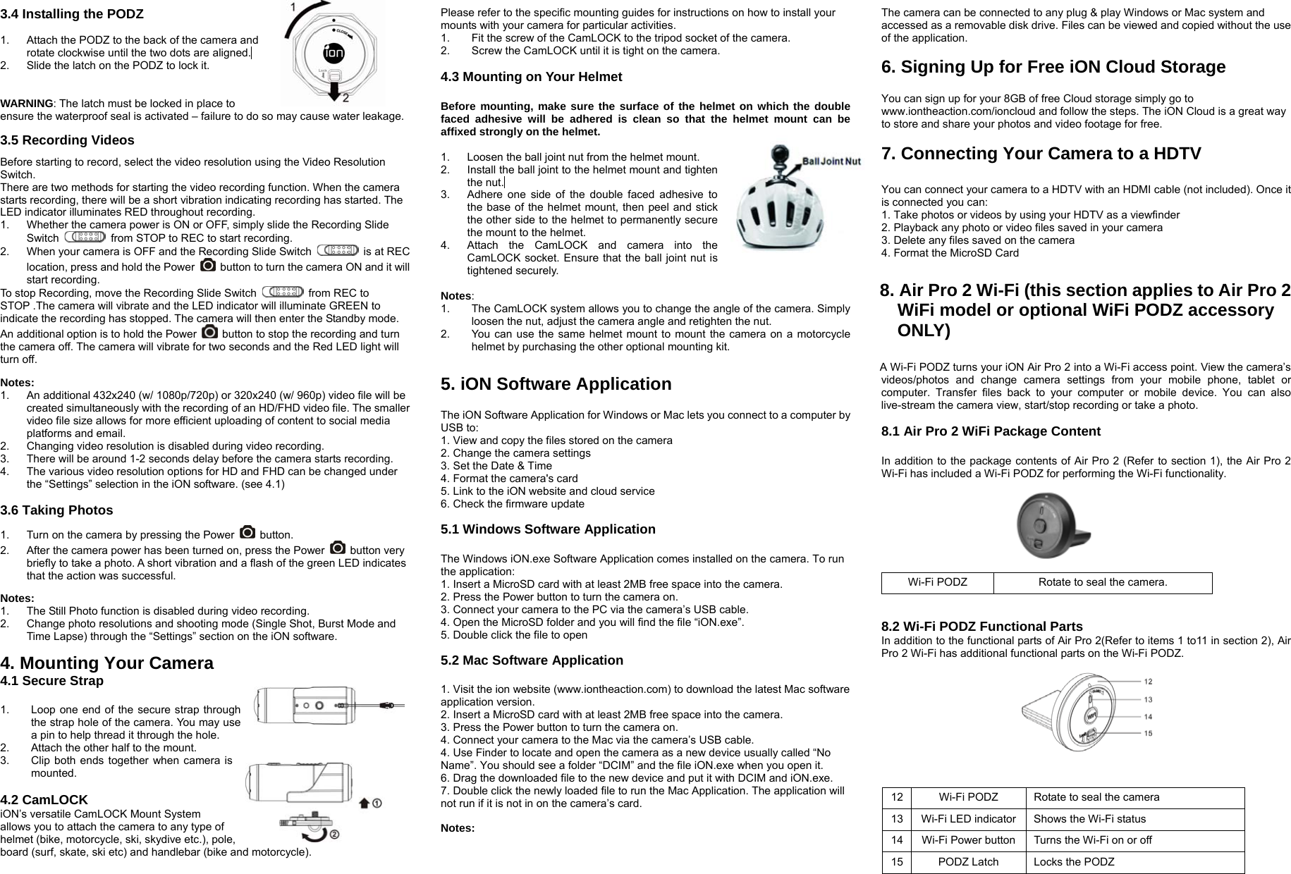3.4 Installing the PODZ  1.  Attach the PODZ to the back of the camera and rotate clockwise until the two dots are aligned.  2.  Slide the latch on the PODZ to lock it.   WARNING: The latch must be locked in place to ensure the waterproof seal is activated – failure to do so may cause water leakage.  3.5 Recording Videos  Before starting to record, select the video resolution using the Video Resolution Switch. There are two methods for starting the video recording function. When the camera starts recording, there will be a short vibration indicating recording has started. The LED indicator illuminates RED throughout recording.   1.  Whether the camera power is ON or OFF, simply slide the Recording Slide Switch    from STOP to REC to start recording.     2.  When your camera is OFF and the Recording Slide Switch    is at REC location, press and hold the Power    button to turn the camera ON and it will start recording. To stop Recording, move the Recording Slide Switch    from REC to STOP .The camera will vibrate and the LED indicator will illuminate GREEN to indicate the recording has stopped. The camera will then enter the Standby mode.   An additional option is to hold the Power    button to stop the recording and turn the camera off. The camera will vibrate for two seconds and the Red LED light will turn off.  Notes: 1.  An additional 432x240 (w/ 1080p/720p) or 320x240 (w/ 960p) video file will be created simultaneously with the recording of an HD/FHD video file. The smaller video file size allows for more efficient uploading of content to social media platforms and email.   2.  Changing video resolution is disabled during video recording.   3.  There will be around 1-2 seconds delay before the camera starts recording. 4.  The various video resolution options for HD and FHD can be changed under the “Settings” selection in the iON software. (see 4.1)  3.6 Taking Photos  1.  Turn on the camera by pressing the Power   button. 2.  After the camera power has been turned on, press the Power   button very briefly to take a photo. A short vibration and a flash of the green LED indicates that the action was successful.    Notes: 1.  The Still Photo function is disabled during video recording. 2.  Change photo resolutions and shooting mode (Single Shot, Burst Mode and Time Lapse) through the “Settings” section on the iON software.  4. Mounting Your Camera   4.1 Secure Strap  1.  Loop one end of the secure strap through the strap hole of the camera. You may use a pin to help thread it through the hole. 2.  Attach the other half to the mount. 3.  Clip both ends together when camera is mounted.  4.2 CamLOCK iON’s versatile CamLOCK Mount System allows you to attach the camera to any type of helmet (bike, motorcycle, ski, skydive etc.), pole, board (surf, skate, ski etc) and handlebar (bike and motorcycle). Please refer to the specific mounting guides for instructions on how to install your mounts with your camera for particular activities. 1.  Fit the screw of the CamLOCK to the tripod socket of the camera. 2.  Screw the CamLOCK until it is tight on the camera.  4.3 Mounting on Your Helmet  Before mounting, make sure the surface of the helmet on which the double faced adhesive will be adhered is clean so that the helmet mount can be affixed strongly on the helmet.  1.  Loosen the ball joint nut from the helmet mount.   2.  Install the ball joint to the helmet mount and tighten the nut.  3.  Adhere one side of the double faced adhesive to the base of the helmet mount, then peel and stick the other side to the helmet to permanently secure the mount to the helmet. 4.  Attach the CamLOCK and camera into the CamLOCK socket. Ensure that the ball joint nut is tightened securely.    Notes:  1.  The CamLOCK system allows you to change the angle of the camera. Simply loosen the nut, adjust the camera angle and retighten the nut.   2.  You can use the same helmet mount to mount the camera on a motorcycle helmet by purchasing the other optional mounting kit.  5. iON Software Application    The iON Software Application for Windows or Mac lets you connect to a computer by USB to: 1. View and copy the files stored on the camera   2. Change the camera settings   3. Set the Date &amp; Time   4. Format the camera&apos;s card   5. Link to the iON website and cloud service   6. Check the firmware update    5.1 Windows Software Application   The Windows iON.exe Software Application comes installed on the camera. To run the application:   1. Insert a MicroSD card with at least 2MB free space into the camera.   2. Press the Power button to turn the camera on.   3. Connect your camera to the PC via the camera’s USB cable.   4. Open the MicroSD folder and you will find the file “iON.exe”.   5. Double click the file to open    5.2 Mac Software Application    1. Visit the ion website (www.iontheaction.com) to download the latest Mac software application version.   2. Insert a MicroSD card with at least 2MB free space into the camera.   3. Press the Power button to turn the camera on.   4. Connect your camera to the Mac via the camera’s USB cable.   4. Use Finder to locate and open the camera as a new device usually called “No Name”. You should see a folder “DCIM” and the file iON.exe when you open it. 6. Drag the downloaded file to the new device and put it with DCIM and iON.exe. 7. Double click the newly loaded file to run the Mac Application. The application will not run if it is not in on the camera’s card.  Notes:   The camera can be connected to any plug &amp; play Windows or Mac system and accessed as a removable disk drive. Files can be viewed and copied without the use of the application.  6. Signing Up for Free iON Cloud Storage    You can sign up for your 8GB of free Cloud storage simply go to www.iontheaction.com/ioncloud and follow the steps. The iON Cloud is a great way to store and share your photos and video footage for free.  7. Connecting Your Camera to a HDTV    You can connect your camera to a HDTV with an HDMI cable (not included). Once it is connected you can:   1. Take photos or videos by using your HDTV as a viewfinder   2. Playback any photo or video files saved in your camera   3. Delete any files saved on the camera   4. Format the MicroSD Card    8. Air Pro 2 Wi-Fi (this section applies to Air Pro 2             WiFi model or optional WiFi PODZ accessory      ONLY)    A Wi-Fi PODZ turns your iON Air Pro 2 into a Wi-Fi access point. View the camera’s videos/photos and change camera settings from your mobile phone, tablet or computer. Transfer files back to your computer or mobile device. You can also live-stream the camera view, start/stop recording or take a photo.  8.1 Air Pro 2 WiFi Package Content  In addition to the package contents of Air Pro 2 (Refer to section 1), the Air Pro 2 Wi-Fi has included a Wi-Fi PODZ for performing the Wi-Fi functionality.            8.2 Wi-Fi PODZ Functional Parts In addition to the functional parts of Air Pro 2(Refer to items 1 to11 in section 2), Air Pro 2 Wi-Fi has additional functional parts on the Wi-Fi PODZ.           Wi-Fi PODZ Rotate to seal the camera. 12 Wi-Fi PODZ Rotate to seal the camera 13  Wi-Fi LED indicator  Shows the Wi-Fi status 14  Wi-Fi Power button  Turns the Wi-Fi on or off 15  PODZ Latch  Locks the PODZ 