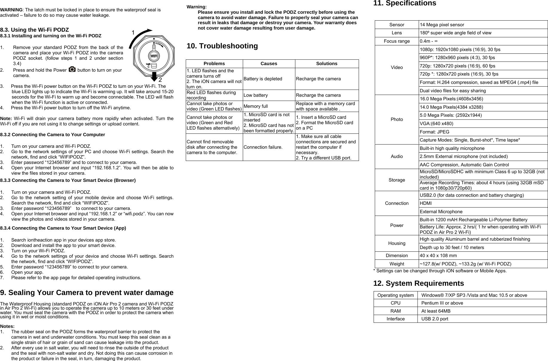  WARNING: The latch must be locked in place to ensure the waterproof seal is activated – failure to do so may cause water leakage.  8.3. Using the Wi-Fi PODZ 8.3.1 Installing and turning on the Wi-Fi PODZ  1.  Remove your standard PODZ from the back of the camera and place your Wi-Fi PODZ into the camera PODZ socket. (follow steps 1 and 2 under section 3.4) 2.  Press and hold the Power    button to turn on your camera.   3.      Press the Wi-Fi power button on the Wi-Fi PODZ to turn on your Wi-Fi. The       blue LED lights up to indicate the Wi-Fi is warming up. It will take around 15-20 seconds for the Wi-Fi to warm up and become connectable. The LED will flash when the Wi-Fi function is active or connected.   4.      Press the Wi-Fi power button to turn off the Wi-Fi anytime.  Note: Wi-Fi will drain your camera battery more rapidly when activated. Turn the Wi-Fi off if you are not using it to change settings or upload content.    8.3.2 Connecting the Camera to Your Computer  1.  Turn on your camera and Wi-Fi PODZ. 2.  Go to the network settings of your PC and choose Wi-Fi settings. Search the network, find and click “WIFIPODZ”. 3.  Enter password “123456789” and to connect to your camera.   4.  Open your Internet browser and input “192.168.1.2”. You will then be able to view the files stored in your camera.  8.3.3 Connecting the Camera to Your Smart Device (Browser)  1.  Turn on your camera and Wi-Fi PODZ. 2.  Go to the network setting of your mobile device and choose Wi-Fi settings. Search the network, find and click “WIFIPODZ”. 3.  Enter password “123456789”    to connect to your camera.   4.  Open your Internet browser and input “192.168.1.2” or “wifi.podz”. You can now view the photos and videos stored in your camera.     8.3.4 Connecting the Camera to Your Smart Device (App)  1.  Search iontheaction app in your devices app store.   2.  Download and install the app to your smart device. 3.  Turn on your Wi-Fi PODZ. 4.  Go to the network settings of your device and choose Wi-Fi settings. Search the network, find and click “WIFIPODZ”. 5.  Enter password “123456789” to connect to your camera.   6.  Open your app.   7.  Please refer to the app page for detailed operating instructions.    9. Sealing Your Camera to prevent water damage  The Waterproof Housing (standard PODZ on iON Air Pro 2 camera and Wi-Fi PODZ in Air Pro 2 Wi-Fi) allows you to operate the camera up to 10 meters or 30 feet under water. You must seal the camera with the PODZ in order to protect the camera when using it in wet or moist conditions.  Notes: 1.  The rubber seal on the PODZ forms the waterproof barrier to protect the camera in wet and underwater conditions. You must keep this seal clean as a single strain of hair or grain of sand can cause leakage into the product. 2.  After every use in salt water, you will need to rinse the outside of the product and the seal with non-salt water and dry. Not doing this can cause corrosion in the product or failure in the seal, in turn, damaging the product.  Warning:  Please ensure you install and lock the PODZ correctly before using the camera to avoid water damage. Failure to properly seal your camera can result in leaks that damage or destroy your camera. Your warranty does not cover water damage resulting from user damage.   10. Troubleshooting     11. Specifications   * Settings can be changed through iON software or Mobile Apps.    12. System Requirements  Operating system  Windows® 7/XP SP3 /Vista and Mac 10.5 or above CPU  Pentium III or above RAM At least 64MB  Interface  USB 2.0 port   Problems Causes  Solutions 1. LED flashes and the camera turns off 2. The iON camera will not turn on. Battery is depleted  Recharge the camera Red LED flashes during recording  Low battery  Recharge the camera Cannot take photos or video (Green LED flashes) Memory full  Replace with a memory card with space available . Cannot take photos or video (Green and Red LED flashes alternatively)1. MicroSD card is not inserted 2. MicroSD card has not been formatted properly.1. Insert a MicroSD card 2. Format the MicroSD card on a PC Cannot find removable disk after connecting the camera to the computer. Connection failure. 1. Make sure all cable connections are secured and restart the computer if necessary. 2. Try a different USB port. Sensor    14 Mega pixel sensor Lens  180º super wide angle field of view Focus range  0.4m - ∞ Video  1080p: 1920x1080 pixels (16:9), 30 fps 960P*: 1280x960 pixels (4:3), 30 fps   720p: 1280x720 pixels (16:9), 60 fps 720p *: 1280x720 pixels (16:9), 30 fps Format: H.264 compression, saved as MPEG4 (.mp4) file Dual video files for easy sharing Photo 16.0 Mega Pixels:(4608x3456) 14.0 Mega Pixels(4384 x3288) 5.0 Mega Pixels: (2592x1944) VGA:(640 x480) Format: JPEG Capture Modes: Single, Burst-shot*, Time lapse* Audio Built-in high quality microphone 2.5mm External microphone (not included) AAC Compression, Automatic Gain Control Storage MicroSD/MicroSDHC with minimum Class 6 up to 32GB (not included)  Average Recording Times: about 4 hours (using 32GB mSD card in 1080p30/720p60) Connection USB2.0 (for data connection and battery charging) HDMI  External Microphone   Power Built-in 1200 mAH Rechargeable Li-Polymer Battery Battery Life: Approx. 2 hrs/( 1 hr when operating with Wi-Fi PODZ in Air Pro 2 Wi-Fi) Housing  High quality Aluminum barrel and rubberized finishing Depth up to 30 feet / 10 meters Dimension  40 x 40 x 108 mm Weight  ~127.8(w/ PODZ), ~133.2g (w/ Wi-Fi PODZ) 