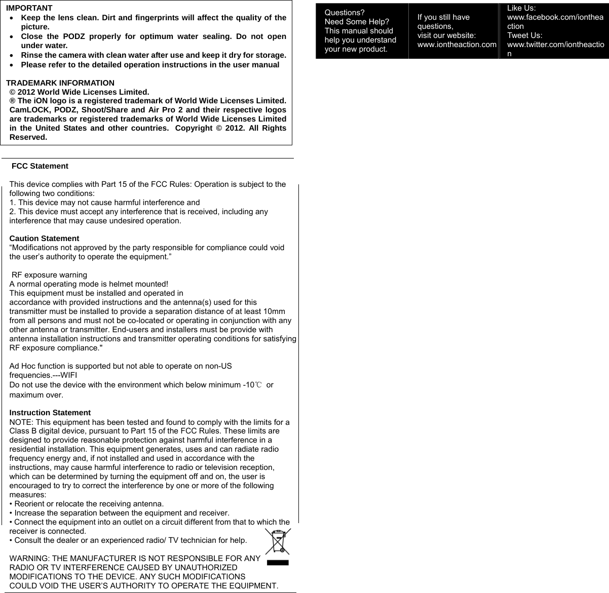 IMPORTANT • Keep the lens clean. Dirt and fingerprints will affect the quality of the picture. • Close the PODZ properly for optimum water sealing. Do not open under water. • Rinse the camera with clean water after use and keep it dry for storage.• Please refer to the detailed operation instructions in the user manual  TRADEMARK INFORMATION © 2012 World Wide Licenses Limited. ® The iON logo is a registered trademark of World Wide Licenses Limited.CamLOCK, PODZ, Shoot/Share and Air Pro 2 and their respective logos are trademarks or registered trademarks of World Wide Licenses Limited in the United States and other countries.  Copyright © 2012. All Rights Reserved.    FCC Statement  This device complies with Part 15 of the FCC Rules: Operation is subject to the following two conditions: 1. This device may not cause harmful interference and 2. This device must accept any interference that is received, including any interference that may cause undesired operation.  Caution Statement “Modifications not approved by the party responsible for compliance could void the user’s authority to operate the equipment.”   RF exposure warningA normal operating mode is helmet mounted! This equipment must be installed and operated in accordance with provided instructions and the antenna(s) used for this transmitter must be installed to provide a separation distance of at least 10mm from all persons and must not be co-located or operating in conjunction with any other antenna or transmitter. End-users and installers must be provide with antenna installation instructions and transmitter operating conditions for satisfying RF exposure compliance.&quot;  Ad Hoc function is supported but not able to operate on non-US frequencies.---WIFI Do not use the device with the environment which below minimum -10℃ or maximum over.  Instruction Statement NOTE: This equipment has been tested and found to comply with the limits for a Class B digital device, pursuant to Part 15 of the FCC Rules. These limits are designed to provide reasonable protection against harmful interference in a residential installation. This equipment generates, uses and can radiate radio frequency energy and, if not installed and used in accordance with the instructions, may cause harmful interference to radio or television reception, which can be determined by turning the equipment off and on, the user is encouraged to try to correct the interference by one or more of the following measures: • Reorient or relocate the receiving antenna. • Increase the separation between the equipment and receiver. • Connect the equipment into an outlet on a circuit different from that to which the receiver is connected. • Consult the dealer or an experienced radio/ TV technician for help.  WARNING: THE MANUFACTURER IS NOT RESPONSIBLE FOR ANY RADIO OR TV INTERFERENCE CAUSED BY UNAUTHORIZED MODIFICATIONS TO THE DEVICE. ANY SUCH MODIFICATIONS COULD VOID THE USER’S AUTHORITY TO OPERATE THE EQUIPMENT.     Questions? Need Some Help? This manual should help you understand your new product. If you still have questions,  visit our website: www.iontheaction.comLike Us: www.facebook.com/iontheaction  Tweet Us: www.twitter.com/iontheaction 