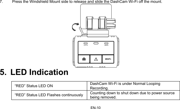 EN-10 7.  Press the Windshield Mount side to release and slide the DashCam Wi-Fi off the mount.  5. LED Indication  “RED” Status LED ON  DashCam Wi-Fi is under Normal Looping Recording. “RED” Status LED Flashes continuously Counting down to shut down due to power source being removed.  