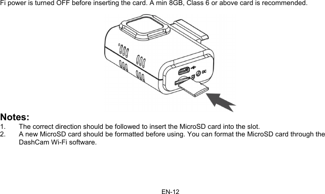 EN-12 Fi power is turned OFF before inserting the card. A min 8GB, Class 6 or above card is recommended.   Notes: 1.  The correct direction should be followed to insert the MicroSD card into the slot.  2.  A new MicroSD card should be formatted before using. You can format the MicroSD card through the DashCam Wi-Fi software.  