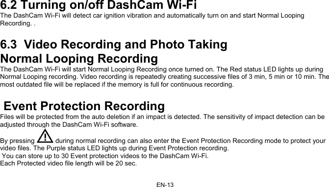 EN-13 6.2 Turning on/off DashCam Wi-Fi The DashCam Wi-Fi will detect car ignition vibration and automatically turn on and start Normal Looping Recording. .  6.3  Video Recording and Photo Taking Normal Looping Recording  The DashCam Wi-Fi will start Normal Looping Recording once turned on. The Red status LED lights up during Normal Looping recording. Video recording is repeatedly creating successive files of 3 min, 5 min or 10 min. The most outdated file will be replaced if the memory is full for continuous recording.   Event Protection Recording  Files will be protected from the auto deletion if an impact is detected. The sensitivity of impact detection can be adjusted through the DashCam Wi-Fi software.  By pressing   during normal recording can also enter the Event Protection Recording mode to protect your video files. The Purple status LED lights up during Event Protection recording.  You can store up to 30 Event protection videos to the DashCam Wi-Fi. Each Protected video file length will be 20 sec. 