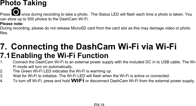 EN-14  Photo Taking Press   once during recording to take a photo.  The Status LED will flash each time a photo is taken. You can store up to 500 photos to the DashCam Wi-Fi. Please note: During recording, please do not release MicroSD card from the card slot as this may damage video or photo files.     7.  Connecting the DashCam Wi-Fi via Wi-Fi 7.1 Enabling the Wi-Fi Function 1.  Connect the DashCam Wi-Fi to an external power supply with the included DC in to USB cable. The Wi-Fi mode will turn on automatically. 2.  The Green Wi-Fi LED indicates the Wi-Fi is warming up.  3.  Wait for Wi-Fi to initialize. The Wi-Fi LED will flash when the Wi-Fi is active or connected.  4.  To turn off Wi-Fi, press and hold   or disconnect DashCam Wi-Fi from the external power supply.  
