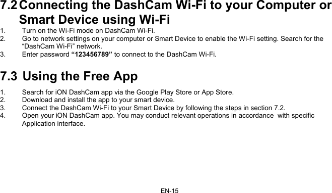 EN-15 7.2 Connecting the DashCam Wi-Fi to your Computer or Smart Device using Wi-Fi 1.  Turn on the Wi-Fi mode on DashCam Wi-Fi. 2.  Go to network settings on your computer or Smart Device to enable the Wi-Fi setting. Search for the “DashCam Wi-Fi” network. 3. Enter password “123456789” to connect to the DashCam Wi-Fi. 7.3  Using the Free App 1.  Search for iON DashCam app via the Google Play Store or App Store. 2.  Download and install the app to your smart device. 3.  Connect the DashCam Wi-Fi to your Smart Device by following the steps in section 7.2. 4.  Open your iON DashCam app. You may conduct relevant operations in accordance  with specific Application interface.  