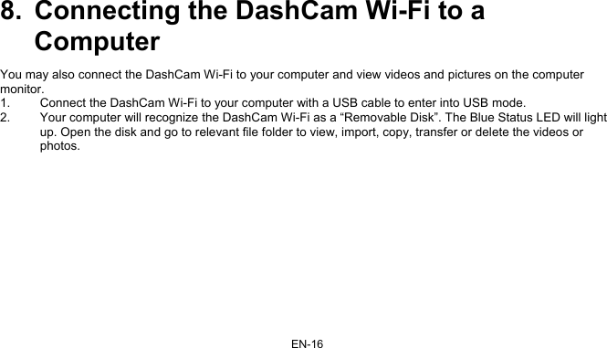 EN-16 8.  Connecting the DashCam Wi-Fi to a Computer You may also connect the DashCam Wi-Fi to your computer and view videos and pictures on the computer monitor.  1.  Connect the DashCam Wi-Fi to your computer with a USB cable to enter into USB mode. 2.  Your computer will recognize the DashCam Wi-Fi as a “Removable Disk”. The Blue Status LED will light up. Open the disk and go to relevant file folder to view, import, copy, transfer or delete the videos or photos.   