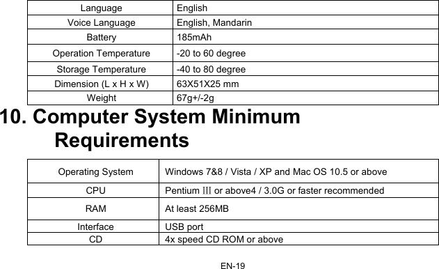 EN-19 Language English Voice Language  English, Mandarin Battery 185mAh Operation Temperature  -20 to 60 degree Storage Temperature -40 to 80 degree Dimension (L x H x W)  63X51X25 mm Weight 67g+/-2g 10. Computer System Minimum   Requirements  Operating System  Windows 7&amp;8 / Vista / XP and Mac OS 10.5 or above CPU  Pentium Ⅲ or above4 / 3.0G or faster recommended RAM  At least 256MB   Interface USB port CD  4x speed CD ROM or above 