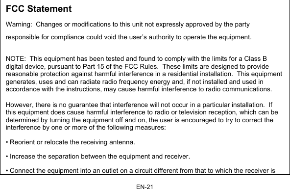 EN-21 FCC Statement Warning:  Changes or modifications to this unit not expressly approved by the party responsible for compliance could void the user’s authority to operate the equipment.  NOTE:  This equipment has been tested and found to comply with the limits for a Class B digital device, pursuant to Part 15 of the FCC Rules.  These limits are designed to provide reasonable protection against harmful interference in a residential installation.  This equipment generates, uses and can radiate radio frequency energy and, if not installed and used in accordance with the instructions, may cause harmful interference to radio communications.  However, there is no guarantee that interference will not occur in a particular installation.  If this equipment does cause harmful interference to radio or television reception, which can be determined by turning the equipment off and on, the user is encouraged to try to correct the interference by one or more of the following measures: • Reorient or relocate the receiving antenna. • Increase the separation between the equipment and receiver. • Connect the equipment into an outlet on a circuit different from that to which the receiver is 