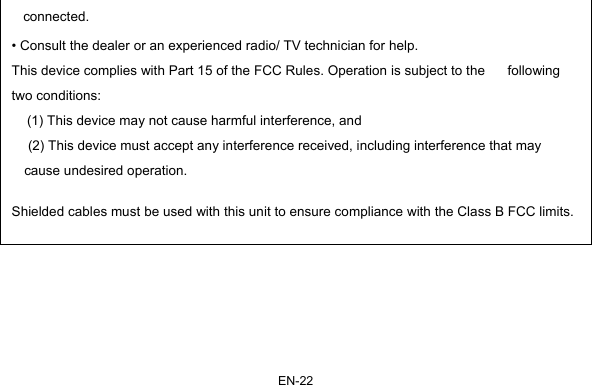 EN-22 connected. • Consult the dealer or an experienced radio/ TV technician for help. This device complies with Part 15 of the FCC Rules. Operation is subject to the      following two conditions:  (1) This device may not cause harmful interference, and  (2) This device must accept any interference received, including interference that may cause undesired operation.  Shielded cables must be used with this unit to ensure compliance with the Class B FCC limits.               