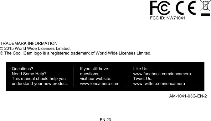 EN-23                                                                                              FCC ID: NW71041    TRADEMARK INFORMATION © 2015 World Wide Licenses Limited. ® The Cool iCam logo is a registered trademark of World Wide Licenses Limited.  AM-1041-03G-EN-2 Questions? Need Some Help? This manual should help you understand your new product. If you still have questions,  visit our website: www.ioncamera.com Like Us: www.facebook.com/ioncamera  Tweet Us: www.twitter.com/ioncamera 