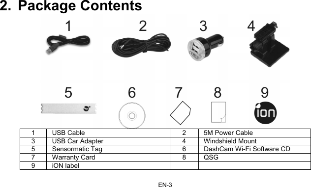 EN-3 2. Package Contents  1  USB Cable  2  5M Power Cable 3  USB Car Adapter  4  Windshield Mount 5  Sensormatic Tag  6  DashCam Wi-Fi Software CD 7 Warranty Card  8  QSG 9 iON label     