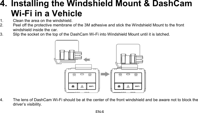 EN-6 4.  Installing the Windshield Mount &amp; DashCam Wi-Fi in a Vehicle  1.  Clean the area on the windshield.  2.  Peel off the protective membrane of the 3M adhesive and stick the Windshield Mount to the front windshield inside the car.  3.  Slip the socket on the top of the DashCam Wi-Fi into Windshield Mount until it is latched.     4.  The lens of DashCam Wi-Fi should be at the center of the front windshield and be aware not to block the driver’s visibility.  