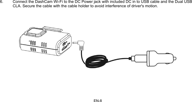 EN-8   6.  Connect the DashCam Wi-Fi to the DC Power jack with included DC in to USB cable and the Dual USB CLA. Secure the cable with the cable holder to avoid interference of driver&apos;s motion.         