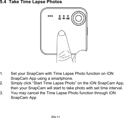 EN-115.4  Take Time Lapse Photos  1.  Set your SnapCam with Time Lapse Photo function on iON    SnapCam App using a smartphone. 2.  Simply click “Start Time Lapse Photo” on the iON SnapCam App, then your SnapCam will start to take photo with set time interval. 3.  You may cancel the Time Lapse Photo function through iON SnapCam App   