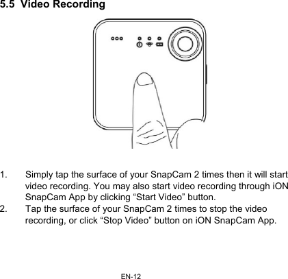 EN-125.5  Video Recording  1.  Simply tap the surface of your SnapCam 2 times then it will start video recording. You may also start video recording through iON SnapCam App by clicking “Start Video” button. 2.  Tap the surface of your SnapCam 2 times to stop the video recording, or click “Stop Video” button on iON SnapCam App.  