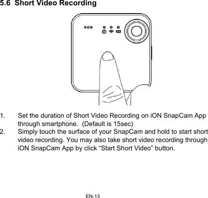 EN-135.6  Short Video Recording  1.  Set the duration of Short Video Recording on iON SnapCam App through smartphone.  (Default is 15sec) 2.  Simply touch the surface of your SnapCam and hold to start short video recording. You may also take short video recording through iON SnapCam App by click “Start Short Video” button.  