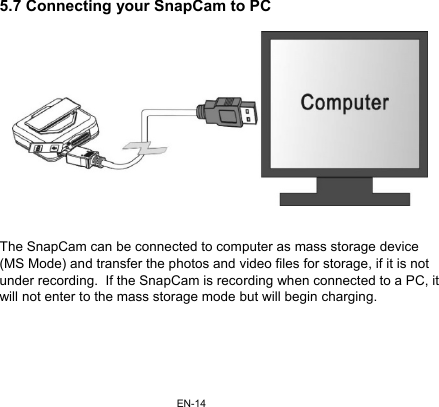 EN-145.7 Connecting your SnapCam to PC     The SnapCam can be connected to computer as mass storage device (MS Mode) and transfer the photos and video files for storage, if it is not under recording.  If the SnapCam is recording when connected to a PC, it will not enter to the mass storage mode but will begin charging.      