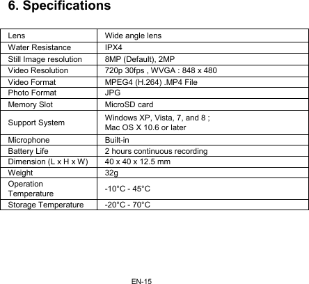EN-156. Specifications  Lens  Wide angle lens Water Resistance  IPX4 Still Image resolution  8MP (Default), 2MP Video Resolution  720p 30fps , WVGA : 848 x 480 Video Format  MPEG4 (H.264) .MP4 File Photo Format  JPG Memory Slot  MicroSD card Support System  Windows XP, Vista, 7, and 8 ; Mac OS X 10.6 or later Microphone Built-in Battery Life  2 hours continuous recording Dimension (L x H x W) 40 x 40 x 12.5 mm Weight 32g Operation Temperature  -10°C - 45°C Storage Temperature  -20°C - 70°C  