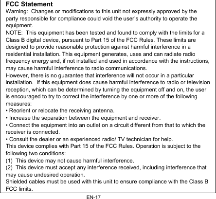 EN-17FCC Statement Warning:  Changes or modifications to this unit not expressly approved by the party responsible for compliance could void the user’s authority to operate the equipment. NOTE:  This equipment has been tested and found to comply with the limits for a Class B digital device, pursuant to Part 15 of the FCC Rules. These limits are designed to provide reasonable protection against harmful interference in a residential installation. This equipment generates, uses and can radiate radio frequency energy and, if not installed and used in accordance with the instructions, may cause harmful interference to radio communications. However, there is no guarantee that interference will not occur in a particular installation.  If this equipment does cause harmful interference to radio or television reception, which can be determined by turning the equipment off and on, the user is encouraged to try to correct the interference by one or more of the following measures: • Reorient or relocate the receiving antenna. • Increase the separation between the equipment and receiver. • Connect the equipment into an outlet on a circuit different from that to which the receiver is connected. • Consult the dealer or an experienced radio/ TV technician for help. This device complies with Part 15 of the FCC Rules. Operation is subject to the following two conditions: (1)  This device may not cause harmful interference. (2)  This device must accept any interference received, including interference that may cause undesired operation. Shielded cables must be used with this unit to ensure compliance with the Class B FCC limits. 