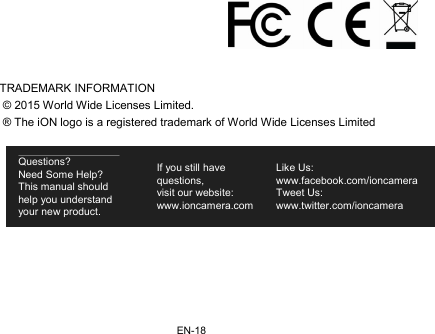 EN-18   TRADEMARK INFORMATION  © 2015 World Wide Licenses Limited.  ® The iON logo is a registered trademark of World Wide Licenses Limited  Questions? Need Some Help? This manual should help you understand your new product. If you still have questions,  visit our website: www.ioncamera.com Like Us: www.facebook.com/ioncamera  Tweet Us: www.twitter.com/ioncamera 