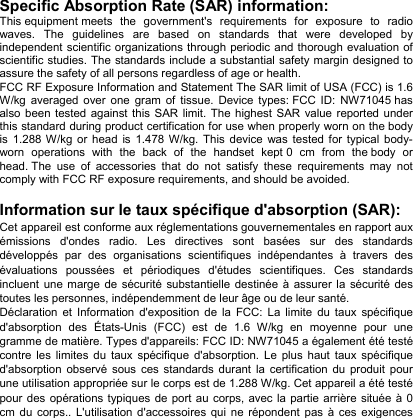 Specific Absorption Rate (SAR) information: This equipment meets the government&apos;s requirements for exposure to radio waves. The guidelines are based on standards that were developed by independent scientific organizations through periodic and thorough evaluation of scientific studies. The standards include a substantial safety margin designed to assure the safety of all persons regardless of age or health. FCC RF Exposure Information and Statement The SAR limit of USA (FCC) is 1.6 W/kg averaged over one gram of tissue. Device types: FCC ID: NW71045 has also been tested against this SAR limit. The highest SAR value reported under this standard during product certification for use when properly worn on the body is 1.288 W/kg or head is 1.478 W/kg. This device was tested for typical body-worn operations with the back of the handset kept 0 cm from the body or head. The use of accessories that do not satisfy these requirements may not comply with FCC RF exposure requirements, and should be avoided.  Information sur le taux spécifique d&apos;absorption (SAR): Cet appareil est conforme aux réglementations gouvernementales en rapport aux émissions d&apos;ondes radio. Les directives sont basées sur des standards développés par des organisations scientifiques indépendantes à travers des évaluations poussées et périodiques d&apos;études scientifiques. Ces standards incluent une marge de sécurité substantielle destinée à assurer la sécurité des toutes les personnes, indépendemment de leur âge ou de leur santé. Déclaration et Information d&apos;exposition de la FCC: La limite du taux spécifique d&apos;absorption des États-Unis (FCC) est de 1.6 W/kg en moyenne pour une gramme de matière. Types d&apos;appareils: FCC ID: NW71045 a également été testé contre les limites du taux spécifique d&apos;absorption. Le plus haut taux spécifique d&apos;absorption observé sous ces standards durant la certification du produit pour une utilisation appropriée sur le corps est de 1.288 W/kg. Cet appareil a été testé pour des opérations typiques de port au corps, avec la partie arrière située à 0 cm du corps.. L&apos;utilisation d&apos;accessoires qui ne répondent pas à ces exigences 