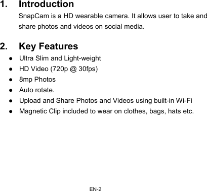 EN-2 1. Introduction SnapCam is a HD wearable camera. It allows user to take and share photos and videos on social media.  2. Key Features z Ultra Slim and Light-weight z HD Video (720p @ 30fps) z 8mp Photos z Auto rotate. z Upload and Share Photos and Videos using built-in Wi-Fi z Magnetic Clip included to wear on clothes, bags, hats etc.       