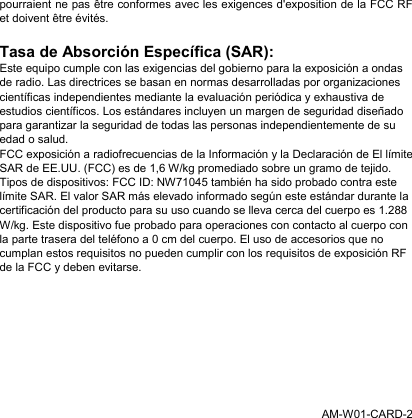 pourraient ne pas être conformes avec les exigences d&apos;exposition de la FCC RF et doivent être évités. Tasa de Absorción Específica (SAR): Este equipo cumple con las exigencias del gobierno para la exposición a ondas de radio. Las directrices se basan en normas desarrolladas por organizaciones científicas independientes mediante la evaluación periódica y exhaustiva de estudios científicos. Los estándares incluyen un margen de seguridad diseñado para garantizar la seguridad de todas las personas independientemente de su edad o salud. FCC exposición a radiofrecuencias de la Información y la Declaración de El límite SAR de EE.UU. (FCC) es de 1,6 W/kg promediado sobre un gramo de tejido. Tipos de dispositivos: FCC ID: NW71045 también ha sido probado contra este límite SAR. El valor SAR más elevado informado según este estándar durante la certificación del producto para su uso cuando se lleva cerca del cuerpo es 1.288 W/kg. Este dispositivo fue probado para operaciones con contacto al cuerpo con la parte trasera del teléfono a 0 cm del cuerpo. El uso de accesorios que no cumplan estos requisitos no pueden cumplir con los requisitos de exposición RF de la FCC y deben evitarse.   AM-W01-CARD-2 