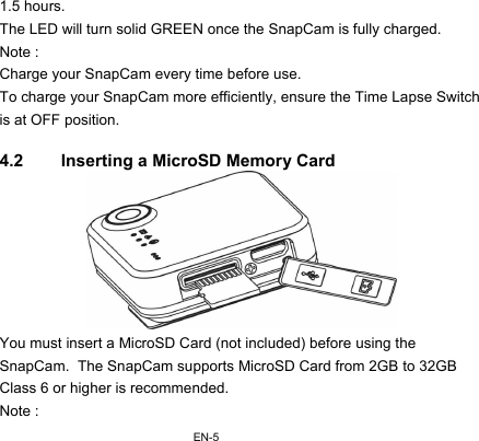 EN-51.5 hours. The LED will turn solid GREEN once the SnapCam is fully charged. Note : Charge your SnapCam every time before use. To charge your SnapCam more efficiently, ensure the Time Lapse Switch is at OFF position.  4.2  Inserting a MicroSD Memory Card  You must insert a MicroSD Card (not included) before using the SnapCam.  The SnapCam supports MicroSD Card from 2GB to 32GB Class 6 or higher is recommended. Note : 