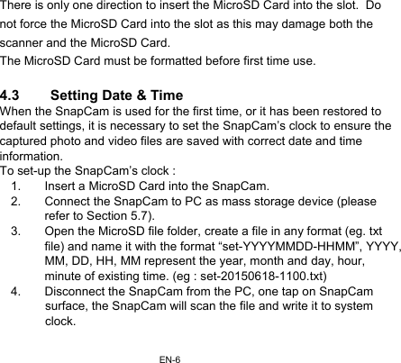 EN-6There is only one direction to insert the MicroSD Card into the slot.  Do not force the MicroSD Card into the slot as this may damage both the scanner and the MicroSD Card. The MicroSD Card must be formatted before first time use.  4.3  Setting Date &amp; Time When the SnapCam is used for the first time, or it has been restored to default settings, it is necessary to set the SnapCam’s clock to ensure the captured photo and video files are saved with correct date and time information. To set-up the SnapCam’s clock : 1.  Insert a MicroSD Card into the SnapCam. 2.  Connect the SnapCam to PC as mass storage device (please refer to Section 5.7). 3.  Open the MicroSD file folder, create a file in any format (eg. txt file) and name it with the format “set-YYYYMMDD-HHMM”, YYYY, MM, DD, HH, MM represent the year, month and day, hour, minute of existing time. (eg : set-20150618-1100.txt) 4.  Disconnect the SnapCam from the PC, one tap on SnapCam  surface, the SnapCam will scan the file and write it to system clock.  