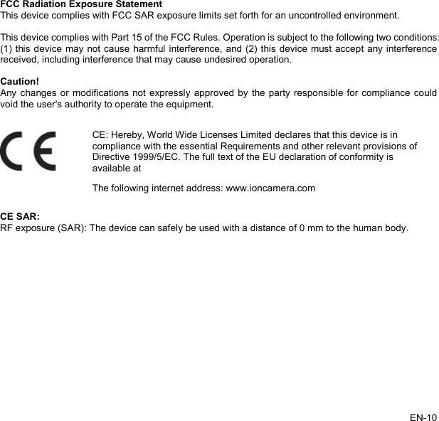   FCC Radiation Exposure Statement This device complies with FCC SAR exposure limits set forth for an uncontrolled environment.    This device complies with Part 15 of the FCC Rules. Operation is subject to the following two conditions:   (1) this device may not cause harmful interference, and (2) this device must accept any interference received, including interference that may cause undesired operation.  Caution! Any changes or modifications not expressly approved by the party responsible for compliance could void the user&apos;s authority to operate the equipment.    CE: Hereby, World Wide Licenses Limited declares that this device is in compliance with the essential Requirements and other relevant provisions of Directive 1999/5/EC. The full text of the EU declaration of conformity is available at The following internet address: www.ioncamera.com CE SAR: RF exposure (SAR): The device can safely be used with a distance of 0 mm to the human body. EN-10   