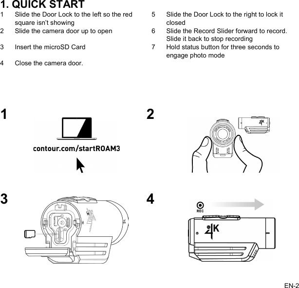   1. QUICK START 1 Slide the Door Lock to the left so the red square isn’t showing 5 Slide the Door Lock to the right to lock it closed 2 Slide the camera door up to open 6 Slide the Record Slider forward to record. Slide it back to stop recording 3 Insert the microSD Card 7 Hold status button for three seconds to engage photo mode 4 Close the camera door.       1  2  3  4  EN-2   