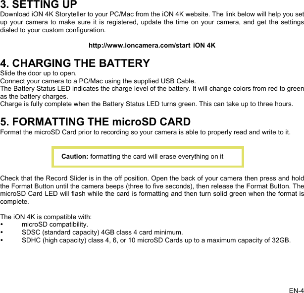   3. SETTING UP Download iON 4K Storyteller to your PC/Mac from the iON 4K website. The link below will help you set up your camera to make sure it is registered, update the time on your camera, and get the settings dialed to your custom configuration.  http://www.ioncamera.com/start iON 4K    4. CHARGING THE BATTERY Slide the door up to open. Connect your camera to a PC/Mac using the supplied USB Cable. The Battery Status LED indicates the charge level of the battery. It will change colors from red to green as the battery charges. Charge is fully complete when the Battery Status LED turns green. This can take up to three hours.  5. FORMATTING THE microSD CARD Format the microSD Card prior to recording so your camera is able to properly read and write to it.      Check that the Record Slider is in the off position. Open the back of your camera then press and hold the Format Button until the camera beeps (three to five seconds), then release the Format Button. The microSD Card LED will flash while the card is formatting and then turn solid green when the format is complete.  The iON 4K is compatible with:   microSD compatibility.   SDSC (standard capacity) 4GB class 4 card minimum.   SDHC (high capacity) class 4, 6, or 10 microSD Cards up to a maximum capacity of 32GB. Caution: formatting the card will erase everything on it EN-4   